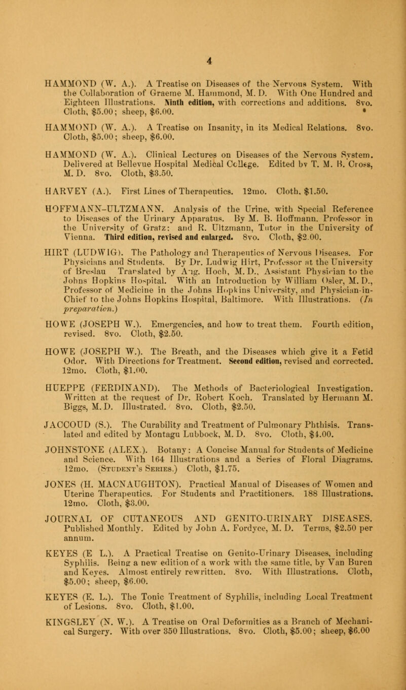 HAMMOND (W. A.). A Treatise on Diseases of the Nervous System. With the Collaboration of Graeme M. Hammond, M. D. With One Hundred and Eighteen Illustrations. Ninth edition, with corrections and additions. 8vo. Cloth, $5.00; sheep, $6.00. • HAMMOND (W. A.). A Treatise on Insanity, in its Medical Relations. 8vo. Cloth, $5.00; sheep, $6.00. HAMMOND (W. A.). Clinical Lectures on Diseases of the Nervous System. Delivered at Bellevue Hospital Medical College. Edited bv T. M. B. Cross, M. D. 8vo. Cloth, $3.50. HARVEY (A.). First Lines of Therapeutics. 12mo. Cloth, $1.50. HOFFMANN-ULTZMANN. Analysis of the Urine, with Special Reference to Diseases of the Urinary Apparatus. By M. B. Hoffmann. Professor in the University of Gratz: and R. Ultzmann, Tutor in the University of Vienna. Third edition, revised and enlarged. 8vo. Cloth, $2.00. HIRT (LUDW1G). The Pathology and Therapeutics of Nervous diseases. For Physicians and Students. By Dr. Ludwig Hirt, Professor at the University of Breslau Translated by A-ig. Hoch, M. D., Assistant Physician to the Johns Hopkins Hospital. With an Introduction by William Osier, M. I)., Professor of Medicine in the Johns Hopkins University, and Physician-in- Chief to the Johns Hopkins Hospital, Baltimore. With Illustrations. (In preparation.) HOWE (JOSEPH W.). Emergencies, and how to treat them. Fourth edition, revised. 8vo. Cloth, $2.50. HOWE (JOSEPH W.). The Breath, and the Diseases which give it a Fetid Odor. With Directions for Treatment. Second edition, revised and corrected. 12mo. Cloth, $1.00. HUEPPE (FERDINAND). The Methods of Bacteriological Investigation. Written at the request of Dr. Robert Koch. Translated by Hermann M. Biggs, M.D. Illustrated. 8vo. Cloth, $2.50. JACCOUD (S.). The Curability and Treatment of Pulmonary Phthisis. Trans- lated and edited by Montagu Lubbock, M. D. 8vo. Cloth, $£.00. JOHNSTONE (ALEX.). Botany : A Concise Manual for Students of Medicine and Science. With 164 Illustrations and a Series of Floral Diagrams. 12mo. (Student's Series.) Cloth, $1.75. JONES (H. MACNAUGUTON). Practical Manual of Diseases of Women and Uterine Therapeutics. For Students and Practitioners. 188 Illustrations. 12mo. Cloth, $3.00. JOURNAL OF CUTANEOUS AND GENITO-URINARY DISEASES. Published Monthly. Edited by John A. Fordyce, M. D. Terras, $2.50 per annum. KEYES (E L.). A Practical Treatise on Genito-Urinary Diseases, including Syphilis. Being a new edition of a work with the same title, by Van Buren and Keyes. Almost entirely rewritten. 8vo. With Illustrations. Cloth, $5.00; sheep, $6.00. KEYES (E. L.). The Tonic Treatment of Syphilis, including Local Treatment of Lesions. 8vo. Cloth, $1.00. KINGSLEY (N. W.). A Treatise on Oral Deformities as a Branch of Mechani- cal Surgery. With over 350 Illustrations. 8vo. Cloth, $5.00; sheep, $6.00