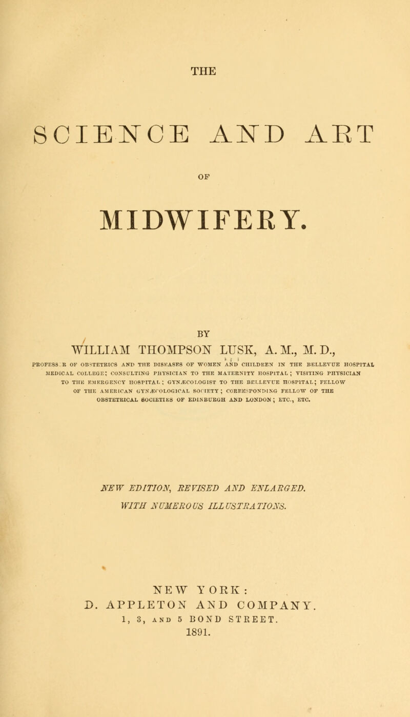 THE SCIENCE AND AET OF MIDWIFERY. BY WILLIAM THOMPSON LUSK, A. M., M. D., PEOFES3 R OF OBSTETRICS AND THE DISEASES OF WOMEN AND CHILDREN IN THE BELLEVUE HOSPITAL MEDICAL COLLEGE; CONSULTING PHYSICIAN TO THE MATERNITY HOSPITAL; VISITING PHYSICIAN TO THE EMERGENCY HOSPITAL; GYNAECOLOGIST TO THE BELLEVUE H08P1TAL; FELLOW OF TUE AMERICAN GYNECOLOGICAL SOCIETY; CORRESPONDING FELLOW OF THE OBSTETRICAL SOCIETIES OF EDINBURGH AND LONDON; ETC., ETC. NEW EDITION, REVISED AND ENLARGED. WITH NUMEROUS ILLUSTRATIONS. NEW YORK: D. APPLETON AND COMPANY 1, 3, and 5 BOND STREET. 1891.
