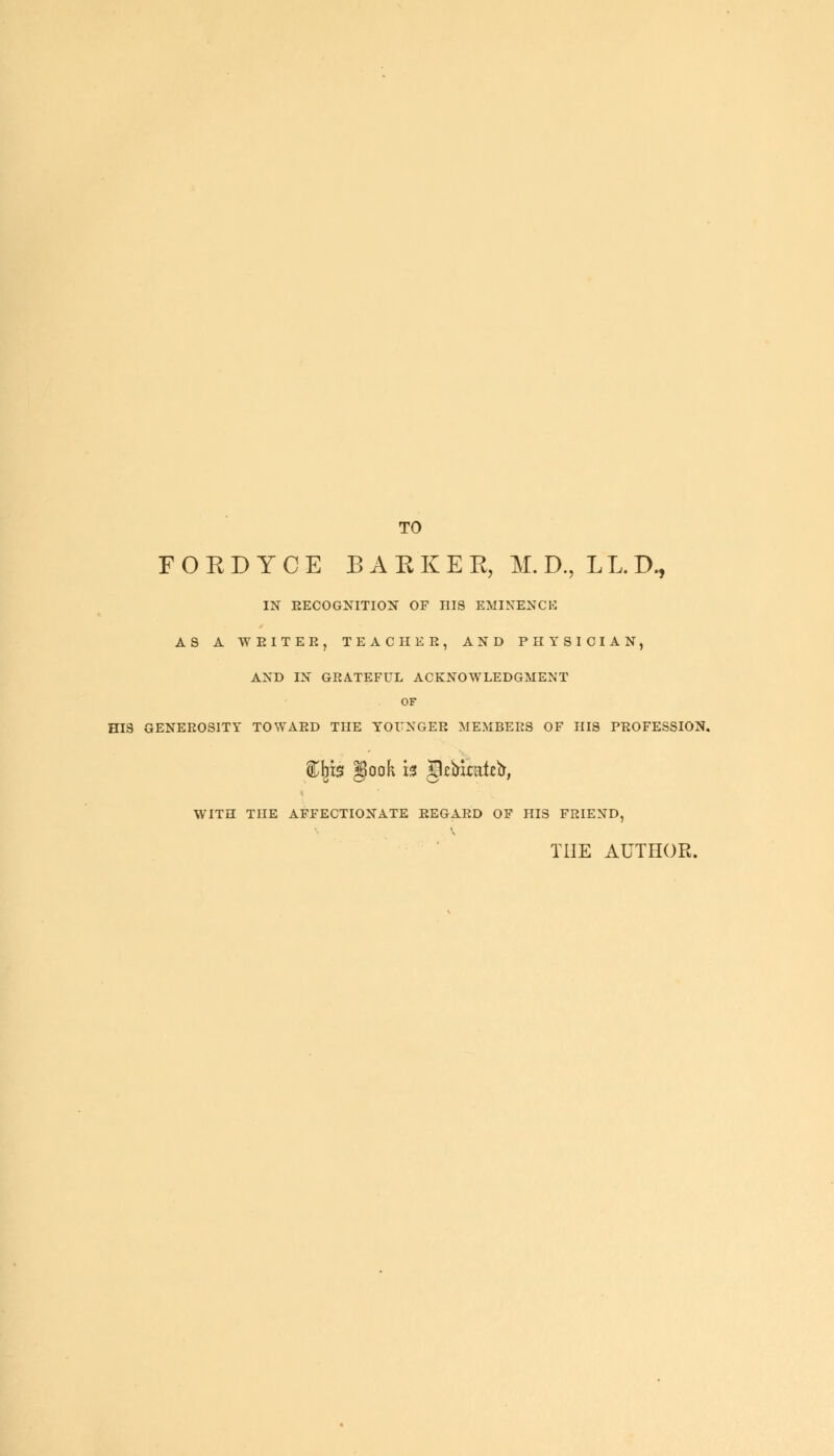 TO FORDYCE BARKER, M.D,LL.D, IN RECOGNITION OF HIS EMINENCE AS A WEITEE, TEACHER, AND PHYSICIAN, AND IN GRATEFUL ACKNOWLEDGMENT OF HIS GENEROSITY TOWARD THE YOUNGER MEMBERS OF HIS PROFESSION. iljis gook is jfcb&aieb, WITH THE AFFECTIONATE REGARD OF HIS FRIEND, THE AUTHOR.