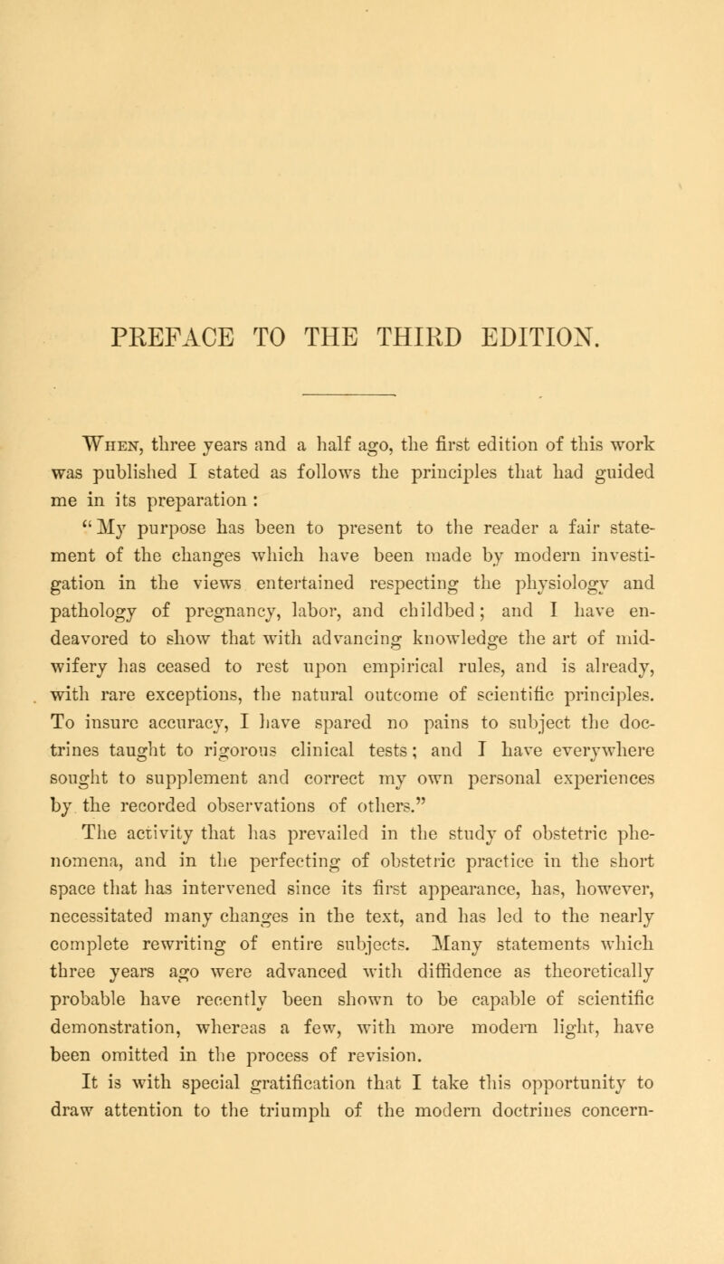 PREFACE TO THE THIRD EDITION. When, three years and a half ago, the first edition of this work was published I stated as follows the principles that had guided me in its preparation : My purpose has been to present to the reader a fair state- ment of the changes which have been made by modern investi- gation in the views entertained respecting the physiology and pathology of pregnancy, labor, and childbed; and I have en- deavored to show that with advancing knowledge the art of mid- wifery has ceased to rest upon empirical rules, and is already, with rare exceptions, the natural outcome of scientific principles. To insure accuracy, I have spared no pains to subject the doc- trines taught to rigorous clinical tests; and I have everywhere sought to supplement and correct my own personal experiences by the recorded observations of others. The activity that has prevailed in the study of obstetric phe- nomena, and in the perfecting of obstetric practice in the short space that has intervened since its first appearance, has, however, necessitated many changes in the text, and has led to the nearly complete rewriting of entire subjects. Many statements which three years ago were advanced with diffidence as theoretically probable have recently been shown to be capable of scientific demonstration, whereas a few, with more modem light, have been omitted in the process of revision. It is with special gratification that I take this opportunity to draw attention to the triumph of the modern doctrines concern-