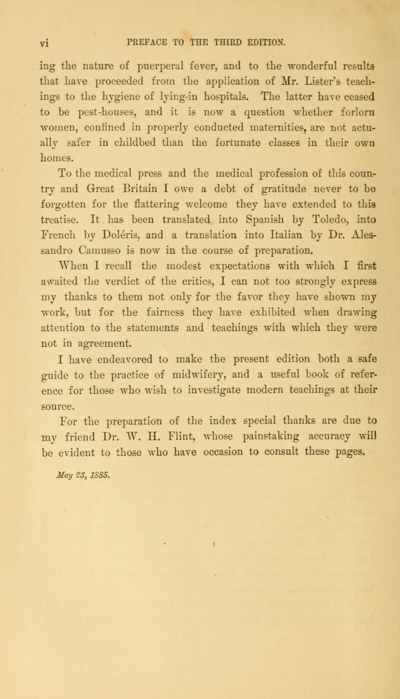 ing the nature of puerperal fever, and to the wonderful results that have proceeded from the application of Mr. Lister's teach- ings to the hygiene of lying-in hospitals. The latter have ceased to be pest-houses, and it is now a question whether forlorn women, confined in properly conducted maternities, are not actu- ally safer in childbed than the fortunate classes in their own homes. To the medical press and the medical profession of this coun- try and Great Britain I owe a debt of gratitude never to be forgotten for the flattering welcome they have extended to this treatise. It has been translated into Spanish by Toledo, into French by Doleris, and a translation into Italian by Dr. Ales- sandro Camusso is now in the course of preparation. When I recall the modest expectations with which I first awaited the verdict of the critics, I can not too strongly express my thanks to them not only for the favor they have shown my work, but for the fairness they have exhibited when drawing attention to the statements and teachings with which they were not in agreement. I have endeavored to make the present edition both a safe guide to the practice of midwifery, and a useful book of refer- ence for those who wish to investigate modern teachings at their source. For the preparation of the index special thanks are due to my friend Dr. W. H. Flint, whose painstaking accuracy will be evident to those who have occasion to consult these pages. May 23, 1885.