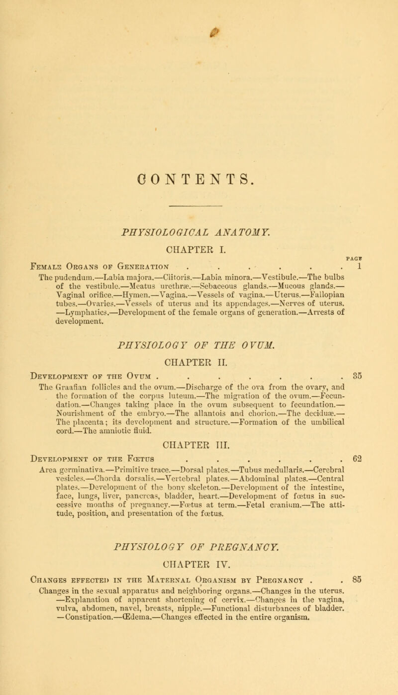 CONTENTS. PHYSIOLOGICAL ANATOMY. CHAPTER I. PAG* Female Organs of Generation . . . . . .1 The pudendum.—Labia majora.—Clitoris.—Labia minora.—Vestibule.—The bulbs of the vestibule.—Meatus urethra?.—Sebaceous glands.—Mucous glands.— Vaginal orifice.—Hymen.—Vagina.—Vessels of vagina.—Uterus.—Fallopian tubes.—Ovaries.—Vessels of uterus and its appendages.—Nerves of uterus. —Lymphatics.—Development of the female organs of generation.—Arrests of development. PHYSIOLOGY OF THE OVUM. CHAPTER II. Development of the Ovum . . . . . . .35 The Graafian follicles and the ovum.—Discbarge of the ova from the ovary, and the formation of the corpus luteum.—The migration of the ovum.—Fecun- dation.—Changes taking place in the ovum subsequent to fecundation.— Nourishment of the embryo.—The allantois and chorion.—The deciduae.— The placenta; its development and structure.—Formation of the umbilical cord.—The amniotic fluid. CHAPTER III. Development of the Foetus . . . . . .62 Area germinativa.—Primitive trace.—Dorsal plates.—Tubus medullaris.—Cerebral vesicles.—Chorda dorsalis.—Vertebral plates.—Abdominal plates.—Central plates.—Development of the bony skeleton.—Development of the intestine, face, lungs, liver, pancreas, bladder, heart.—Development of foetus in suc- cessive months of pregnancy.—Foetus at term.—Fetal cranium.—The atti- tude, position, and presentation of the foetus. PHYSIOLOGY OF PREGNANCY. CHAPTER IV. Changes effected in the Maternal Organism by Pregnancy . . 85 Changes in the sexual apparatus and neighboring organs.—Changes in the uterus. —Explanation of apparent shortening of cervix.—Changes in the vagina, vulva, abdomen, navel, breasts, nipple.—Functional disturbances of bladder. — Constipation.—(Edema.—Changes effected in the entire organism.