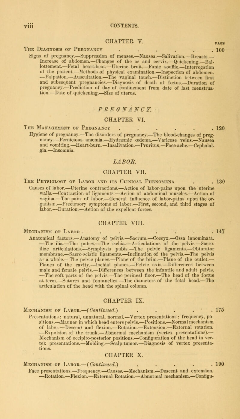 CHAPTER Y. PAGB TnE Diagnosis of Pregnancy . . . . . .100 Signs of pregnancy.—Suppression of menses.—Nausea.—Salivation.—Breasts.— Increase of abdomen.—Changes of the os and cervix.—Quickening.—Bal- lottement.—Fetal heart-beat.—Uterine bruit.—Funic souffle.—Interrogation of the patient.—Methods of physical examination.—Inspection of abdomen. —Palpation.—Auscultation.—The vaginal touch.—Distinction between first and subsequent pregnancies.—Diagnosis of death of foetus.—Duration of pregnancy.—Prediction of day of confinement from date of last menstrua- tion.—Date of quickening.—Size of uterus. PREGNANCY. CHAPTER VI. TnE Management of Pregnancy ...... 120 Hygiene of pregnancy.—The disorders of pregnancy.—The blood-changes of preg- nancy.—Pernicious anaemia.—Hydraemic oedema.—Varicose veins.—Nausea and vomiting.—Heart-burn.—Insalivation.—Pruritus.-—Face-ache.—Cephalal- gia.—Insomnia. LABOR. CHAPTER VII. The Physiology of Labor and its Clinical Phenomena . . 130 Causes of labor.—Uterine contractions.—Action of labor-pains upon the uterine walls.—Contraction of ligaments.—Action of abdominal muscles.—Action of vagina.—The pain of labor.—General influence of labor-pains upon the or- ganism.—Piecursory symptoms of labor.—First, second, and third stages of labor.—Duration.—Action of the expellent forces. CHAPTER VIII. Mechanism of Labor ........ 147 Anatomical factors.—Anatomy of pelvis.—Sacrum.—Coccyx.—Ossa innominata. —The ilia.—The pubes.—The ischia.—Articulations of the pelvis.—Sacro- iliac articulations.—Symphysis pubis.—The pelvic ligaments.—Obturator membrane.—Sacro-sciatic ligaments.—Inclination of the pelvis.—The pelvis a; a whole.—The pelvic planes.—Plane of the brim.—Plane of the outlet.— Planes of the cavity.—Ischial planes.—Pelvic axis.—Differences between male and female pelvis.—Differences between the infantile and adult pelvis. —The soft parts of the pelvis.—The perineal floor.—The head of the foetus at term.—Sutures and fontanelles.—The diameters of the fetal head.—The articulation of the head with the spinal column. CHAPTER IX. Mechanism of Labor.—{Continued.) ..... 175 Presentations: natural, unnatural, normal.—Vertex presentations: frequency, po- sitions.—Planner in which head enters pelvis.—Positions.—Normal mechanism of labor.—Descent and flexion.—Rotation.—Extension.—External rotation. —Expulsion of the trunk.—Abnormal mechanism (vertex presentations).— Mechanism of occipito-posterior positions.—Configuration of the head in ver- tex presentations.—Molding.—Scalp-tumor.—Diagnosis of vertex presenta- tions. CHAPTER X. Mechanism of Labor.—{Continued.) . . . . .190 Face presentations.—Frequency.—Causes.—Mechanism.—Descent and extension. —Rotation.—Flexion.—External Rotation.—Abnormal mechanism.—Configu-