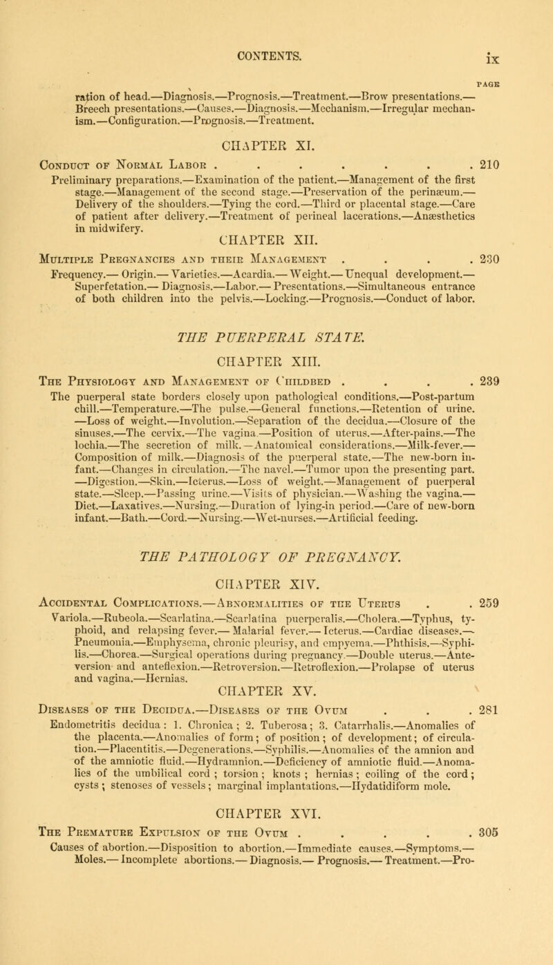ration of head.—Diagnosis.—Prognosis.—Treatment.—Brow presentations.— Breech presentations.—Causes.—Diagnosis.—Mechanism.—Irregular mechan- ism.—Configuration.—Prognosis.—Treatment. CHAPTER XI. Conduct of Normal Labor ....... 210 Preliminary preparations.—Examination of the patient.—Management of the first stage.—Management of the second stage.—Preservation of the perineeum.— Delivery of the shoulders.—Tying the cord.—Third or placental stage.—Care of patient after delivery.—Treatment of perineal lacerations.—Anaesthetics in midwifery. CHAPTER XII. Multiple Pregnancies and their Management .... 230 Frequency.— Origin.— Varieties.—Acardia.— Weight.— Unequal development.— Superfetation.— Diagnosis.—Labor.— Presentations.—Simultaneous entrance of both children into the pelvis.—Locking.—Prognosis.—Conduct of labor. THE PUERPERAL STATE. CHAPTER XIII. The Physiology and Management of Childbed .... 239 The puerperal state borders closely upon pathological conditions.—Post-partum chill.—Temperature.—The pulse.—General functions.—Retention of urine. —Loss of weight.—Involution.—Separation of the decidua.—Closure of the sinuses.—The cervix.—The vagina.—Position of uterus.—After-pains.—The lochia.—The secretion of milk.—Anatomical considerations.—Milk-fever.— Composition of milk.—Diagnosis of the puerperal state.—The new-born in- fant.—Changes in circulation.—The navel.—Tumor upon the presenting part. —Digestion.—Skin.—Icterus.—Loss of weight.—Management of puerperal state.—Sleep.—Passing urine.—Visits of physician.—Washing the vagina.— Diet.—Laxatives.—Nursing.—Duration of lying-in period.—Care of new-born infant.—Bath.—Cord.—Nursing.—Wet-nurses.—Artificial feeding. TEE PATHOLOGY OF PREGNANCY. CHAPTER XIV. Accidental Complications.—Abnormalities of the Uterus . . 259 Variola.—Rubeola.—Scarlatina.—Scarlatina pucrperalis.—Cholera.—Typhus, ty- phoid, and relapsing fever.— Malarial fever.— Icterus.—Cardiac diseases.—■ Pneumonia.—Emphysema, chronic pleurisy, and empyema.—Phthisis.—Syphi- lis.—Chorea.—Surgical operations during pregnancy.—Double uterus.—Ante- version and anteflexion.—Retroversion.—Retroflexion.—Prolapse of uterus and vagina.—Hernias. CHAPTER XV. Diseases of the Decidua.—Diseases of the Ovum . . . 281 Endometritis decidua: 1. Chronica; 2. Tuberosa; 3. Catarrhalis.—Anomalies of the placenta.—Anomalies of form; of position ; of development; of circula- tion.—Placentitis.—Degenerations.—Syphilis.—Anomalies of the amnion and of the amniotic fluid.—Hydramnion.—Deficiency of amniotic fluid.—Anoma- lies of the umbilical cord ; torsion; knots ; hernias ; coiling of the cord; cysts ; stenoses of vessels; marginal implantations.—Hydatidiform mole. CHAPTER XVI. The Premature Expulsion of the Ovum ..... 305 Causes of abortion.—Disposition to abortion.—Immediate causes.—Symptoms.— Moles.— Incomplete abortions.— Diagnosis.— Prognosis.— Treatment.—Pro-