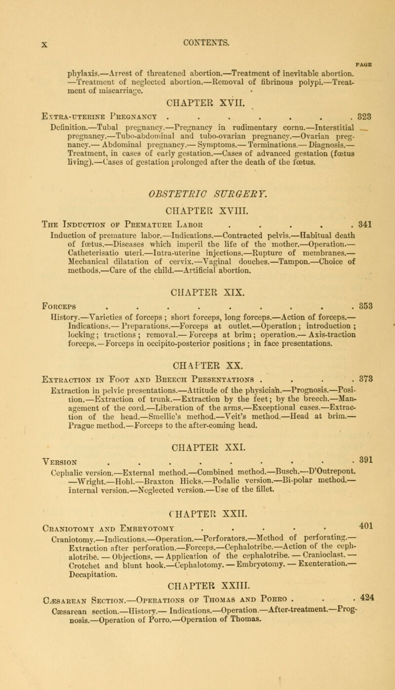 PAGE phylaxis.—Arrest of threatened abortion.—Treatment of inevitable abortion. —Treatment of neglected abortion.—Removal of fibrinous polypi.—Treat- ment of miscarriage. CHAPTER XVII. Extra-uterine Pregnancy ....... 323 Definition.—Tubal pregnancy.—Pregnancy in rudimentary cornu.—Interstitial .._ pregnancy.—Tubo-abdominal and tubo-ovarian pregnancy.—Ovarian preg- nancy.— Abdominal pregnancy.— Symptoms.— Terminations.— Diagnosis.— Treatment, in cases of early gestation.—Cases of advanced gestation (foetus living).—Cases of gestation prolonged after the death of the foetus. OBSTETRIC SURGERY. CHAPTER XVIII. The Induction of Premature Labor ..... 341 Induction of premature labor.—Indications.—Contracted pelvis.—Habitual death of foetus.—Diseases which imperil the life of the mother.—Operation.— Catheterisatio uteri.—Intra-uterine injections.—Rupture of membranes.— Mechanical dilatation of cervix.—Vaginal douches.—Tampon.—Choice of methods.—Care of the child.—Artificial abortion. CHAPTER XIX. Forceps ......... 353 History.—Varieties of forceps ; short forceps, long forceps.—Action of forceps.— Indications.— Preparations.—Forceps at outlet.—Operation; introduction ; locking; tractions; removal.— Forceps at brim; operation.— Axis-traction forceps.—Forceps in occipito-posterior positions ; in face presentations. CHAPTER XX. Extraction in Foot and Breech Presentations .... 373 Extraction in pelvic presentations.—Attitude of the physician.—Prognosis.—Posi- tion.—Extraction of trunk.—Extraction by the feet; by the breech.—Man- agement of the cord.—Liberation of the arms.—Exceptional cases.—Extrac- tion of the head.—Smellie's method.—Veit's method.—Head at brim.— Prague method.—Forceps to the after-coming head. CHAPTER XXI. Version ....••••• 391 Cephalic version.—External method.—Combined method.—Busch.—D'Outrepont. —Wright.—Hohl.—Braxton Hicks.—Podalic version.—Bi-polar method.— Internal version.—Neglected version.—Use of the fillet. CHAPTER XXII. Craniotomy and Embryotomy ..... 401 Craniotomy.—Indications.—Operation.—Perforators.—Method of perforating — Extraction nfter perforation.—Forceps.—Cephalotribe.—Action of the ceph- alotribe. — Objections. — Application of the cephalotribe. — Cranioclast. — Crotchet and blunt hook.—Cephalotomy. — Embryotomy. — Exenteration.— Decapitation. CHAPTER XXIII. Cesarean Section.—Operations of Thomas and Porro . . . 424 Csesarean section.—History.—Indications.—Operation—After-treatment.—Prog- nosis.—Operation of Porro.—Operation of Thomas.