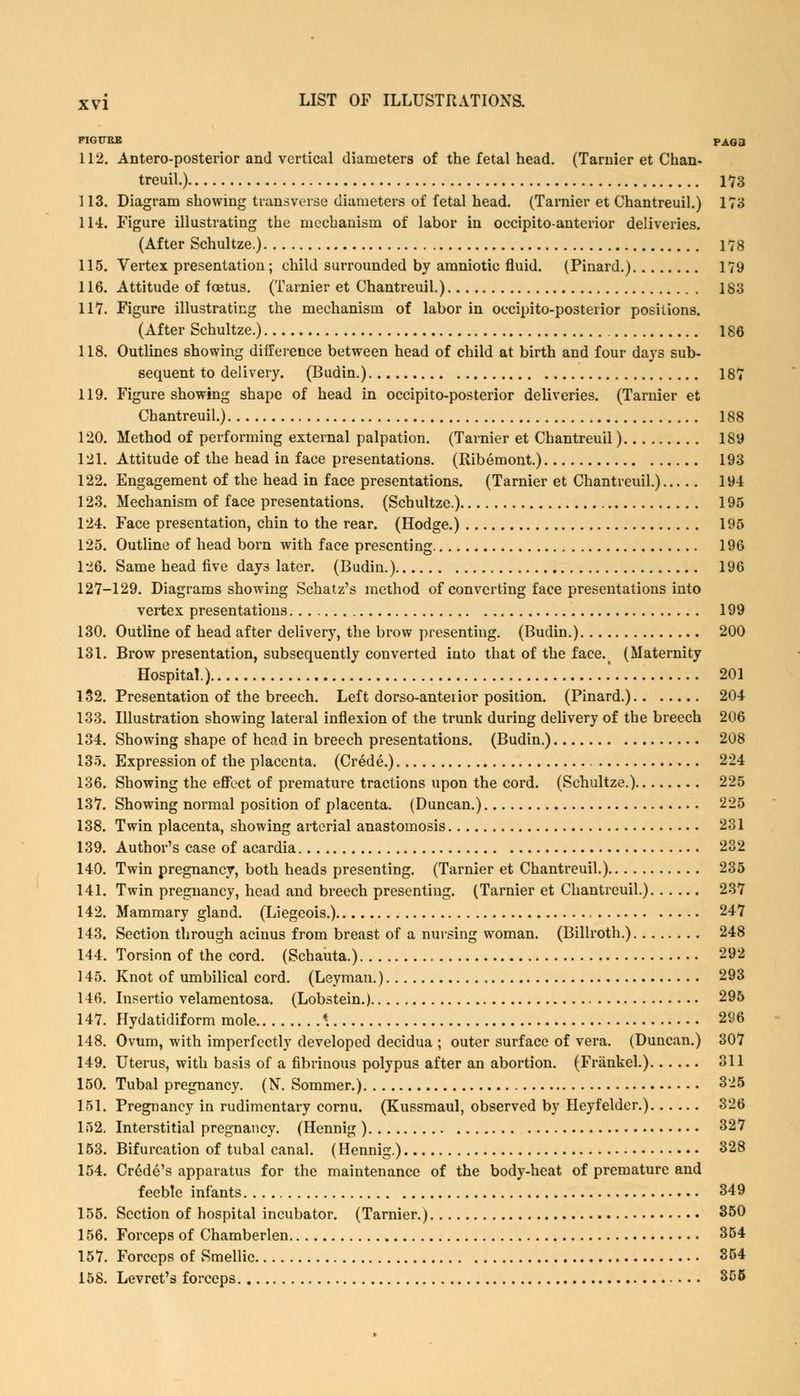 FIGURE PAG3 112. Antero-posterior and vertical diameters of the fetal head. (Tarnier et Chan- treuil.) 173 113. Diagram showing transverse diameters of fetal head. (Tarnier et Chantreuil.) 173 114. Figure illustrating the mechanism of labor in occipitoanterior deliveries. (After Schultze.) 178 115. Vertex presentation; child surrounded by amniotic fluid. (Pinard.) 179 116. Attitude of foetus. (Tarnier et Chantreuil.) 183 117. Figure illustrating the mechanism of labor in occipito-posterior positions. (After Schultze.) 186 118. Outlines showing difference between head of child at birth and four days sub- sequent to delivery. (Budin.) 187 119. Figure showing shape of head in occipito-posterior deliveries. (Tarnier et Chantreuil.) 188 120. Method of performing external palpation. (Tarnier et Chantreuil) 189 121. Attitude of the head in face presentations. (Ribemont.) 193 122. Engagement of the head in face presentations. (Tarnier et Chantreuil.) 194 123. Mechanism of face presentations. (Schultze.) 195 124. Face presentation, chin to the rear. (Hodge.) 195 125. Outline of head born with face presenting 196 126. Same head five days later. (Budin.) 196 127-129. Diagrams showing Schatz's method of converting face presentations into vertex presentations 199 130. Outline of head after delivery, the brow presenting. (Budin.) 200 131. Brow presentation, subsequently converted into that of the face. (Maternity Hospital.) .' 201 132. Presentation of the breech. Left dorso-anteiior position. (Pinard.) 204 133. Illustration showing lateral inflexion of the trunk during delivery of the breech 206 134. Showing shape of head in breech presentations. (Budin.) 208 135. Expression of the placenta. (Crede.) 224 136. Showing the effect of premature tractions upon the cord. (Schultze.) 225 137. Showing normal position of placenta. (Duncan.) 225 138. Twin placenta, showing arterial anastomosis 231 139. Author's case of acardia 232 140. Twin pregnancy, both heads presenting. (Tarnier et Chantreuil.) 235 141. Twin pregnancy, head and breech presenting. (Tarnier et Chantreuil.) 237 142. Mammary gland. (Liegeois.) 247 143. Section through acinus from breast of a nursing woman. (Billroth.) 248 144. Torsion of the cord. (Schauta.) 292 145. Knot of umbilical cord. (Leyman.) 293 146. Insertio velamentosa. (Lobstein.) 295 147. Hydatidiform mole «. 296 148. Ovum, with imperfectly developed decidua ; outer surface of vera. (Duncan.) 307 149. Uterus, with basis of a fibrinous polypus after an abortion. (Friinkel.) 311 150. Tubal pregnancy. (N\ Sommer.) 325 151. Pregnancy in rudimentary cornu. (Kussmaul, observed by Heyfelder.) 326 152. Interstitial pregnancy. (Hennig ) 327 153. Bifurcation of tubal canal. (Hennig.) 328 154. Crede's apparatus for the maintenance of the body-heat of premature and feeble infants 349 155. Section of hospital incubator. (Tarnier.) 350 156. Forceps of Chamberlen 354 157. Forceps of Smellic 354 158. Levret's forceps 355