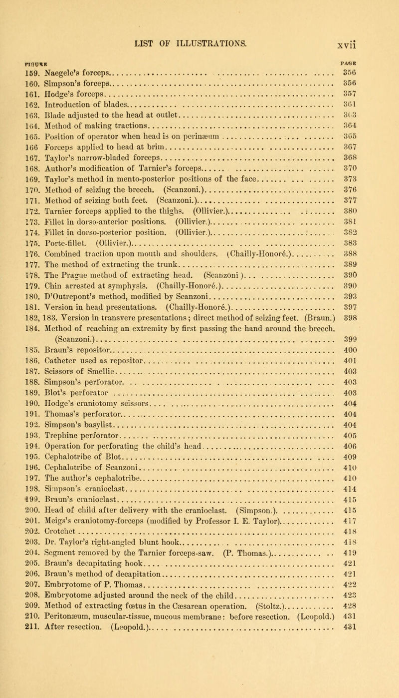 FIQUHK PAGE 159. Naegele's forceps 356 160. Simpson's forceps 356 161. Hodge's forceps 357 162. Introduction of blades 361 163. Blade adjusted to the head at outlet 363 164. Method of making tractions 364 165. Position of operator when head is on perinajum 365 166 Forceps applied to head at brim 367 167. Taylor's narrow-bladed forceps 368 168. Author's modification of Tarnier's forceps 370 169. Taylor's method in mento-posterior positions of the face 373 170. Method of seizing the breech. (Scanzoni.) 376 171. Method of seizing both feet. (Scanzoni.) 377 172. Tarnier forceps applied to the thighs. (Ollivier.) 380 173. Fillet in dorso-anterior positions. (Ollivier.) 381 174. Fillet in dorso-posterior position. (Ollivier.) 382 175. Porte-fillet. (Ollivier.) 383 176. Combined traction upon mouth and shoulders. (Chailly-IIouore\) 388 177. The method of extracting the trunk 389 178. The Prague method of extracting head. (Scanzoni) 390 179. Chin arrested at symphysis. (Chailly-Honore.) 390 180. D'Outrepont's method, modified by Scanzoni 393 181. Version in head presentations. (Chailly-Honore.) 397 182. 183. Version in transvere presentations; direct method of seizing feet. (Braun.) 398 184. Method of reaching an extremity by first passing the hand around the breech. (Scanzoni.) 399 1S5. Braun's repositor 400 186. Catheter used as repositor 401 187. Scissors of Smellie 403 188. Simpson's perforator 403 189. Blot's perforator 403 190. Hodge's craniotomy scissors 404 191. Thomas's perforator 404 192. Simpson's basylist 404 193. Trephine perforator 405 194. Operation for perforating the child's head 406 195. Cephalotribe of Blot 409 196. Cephalotribe of Scanzoni 410 197. The author's cephalotribe 410 198. Simpson's cranioclast 414 499. Braun's cranioclast 415 200. Head of child after delivery with the cranioclast. (Simpson.) 415 201. Meigs's craniotomy-forceps (modified by Professor I. E. Taylor) 417 202. Crotchet 418 203. Dr. Taylor's right-angled blunt hook 418 204. Segment removed by the Tarnier forceps-saw. (P. Thomas.) 419 205. Braun's decapitating hook 421 206. Braun's method of decapitation 421 207. Embryotome of P. Thomas 422 208. Embryotome adjusted around the neck of the child 423 209. Method of extracting foetus in the Csesarean operation. (Stoltz.) 428 210. Peritonaeum, muscular-tissue, mucous membrane: before resection. (Leopold.) 431 211. After resection. (Leopold.) 431