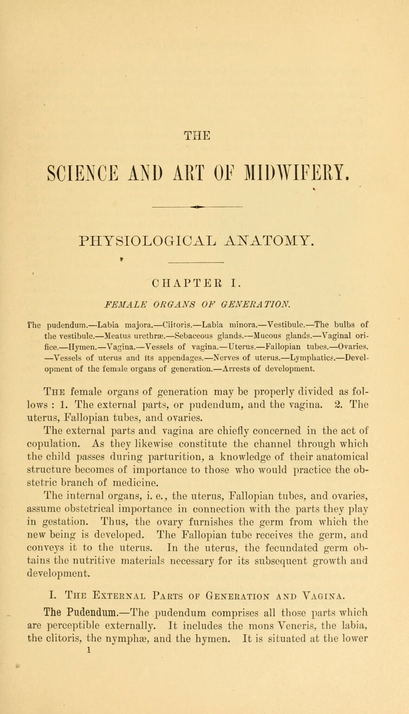 THE SCIENCE AND ART OF MIDWIFERY. PHYSIOLOGICAL AJSTATOMY. CHAPTER I. FEMALE ORGANS OF GENERATION. The pudendum.—Labia majora.—Clitoris.—Labia minora.—Vestibule.—The bulbs of the vestibule.—Meatus urethral.—Sebaceous glands.—Mucous glands.—Vaginal ori- fice.—Hymen.—Vagina.—Vessels of vagina.—Uterus.—Fallopian tubes.—Ovaries. —Vessels of uterus and its appendages.—Nerves of uterus.—Lymphatics.—Devel- opment of the female organs of generation.—Arrests of development. The female organs of generation may be properly divided as fol- lows : 1. The external parts, or pudendum, and the vagina. 2. The uterus, Fallopian tubes, and ovaries. The external parts and vagina are chiefly concerned in the act of copulation. As they likewise constitute the channel through which the child passes during parturition, a knowledge of their anatomical structure becomes of importance to those who would practice the ob- stetric branch of medicine. The internal organs, i. e., the uterus, Fallopian tubes, and ovaries, assume obstetrical importance in connection with the parts they play in gestation. Thus, the ovary furnishes the germ from which the new being is developed. The Fallopian tube receives the germ, and conveys it to the uterus. In the uterus, the fecundated germ ob- tains the nutritive materials necessary for its subsequent growth and development. I. The External Parts of Generation and Vagina. The Pudendum.—The pudendum comprises all those parts which are perceptible externally. It includes the mons Veneris, the labia, the clitoris, the nymphae, and the hymen. It is situated at the lower