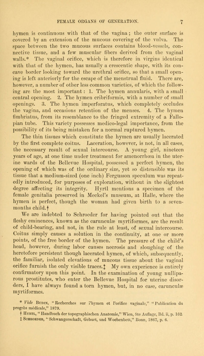 hymen is continuous with that of the vagina; the outer surface is covered by an extension of the mucous covering of the vulva. The space between the two mucous surfaces contains blood-vessels, con- nective tissue, and a few muscular fibers derived from the vaginal walls.* The vaginal orifice, which is therefore in virgins identical with that of the hymen, has usually a crescentic shape, with its con- cave border looking toward the urethral orifice, so that a small open- ing is left anteriorly for the escape of the menstrual fluid. There are, however, a number of other less common varieties, of which the follow- ing are the most important : 1. The hymen annularis, with a small central opening. 2. The hymen cribriformis, with a number of small openings. 3. The hymen imperforatus, which completely occludes the vagina, and occasions retention of the menses. 4. The hymen fimbriatus, from its resemblance to the fringed extremity of a Fallo- pian tube. This variety possesses medico-legal importance, from the possibility of its being mistaken for a normal ruptured hymen. The thin tissues which constitute the hymen are usually lacerated by the first complete coitus. Laceration, however, is not, in all cases, the necessary result of sexual intercourse. A young girl, nineteen years of age, at one time under treatment for amenorrhcea in the uter- ine wards of the Bellevue Hospital, possessed a perfect hymen, the opening of which was of the ordinary size, yet so distensible was its tissue that a medium-sized (one inch) Fergusson speculum was repeat- edly introduced, for purposes of exploration, without in the slightest degree affecting its integrity. Hyrtl mentions a specimen of the female genitalia preserved in Meckel's museum, at Halle, where the hymen is perfect, though the woman had given birth to a seven- months child, f We are indebted to Schroeder for having pointed out that the fleshy eminences, known as the carunculae myrtiformes, are the result of child-bearing, and not, in the rule at least, of sexual intercourse. Coitus simply causes a solution in the continuity, at one or more points, of the free border of the hymen. The pressure of the child's head, however, during labor causes necrosis and sloughing of the heretofore persistent though lacerated hymen, of which, subsequently, the familiar, isolated elevations of mucous tissue about the vaginal orifice furnish the only visible traces. J My own experience is entirely confirmatory upon this point. In the examination of young urinipa- rous prostitutes, who enter the Bellevue Hospital for uterine disor- ders, I have always found a torn hymen, but, in no case, carunculae myrtiformes. * Vide Budin, Recherches sur I'hymen et l'orifice vaginalc, Publication du progres medicale, 1879. f Hyrtl,  Handbuch der topographischen Anatomie, Wien, 5te Auflagc, Bd. ii, p. 162. X Schroeder, Scbwangerschaft, Geburt, und Wocbenbetl, Bonn, 1867, p. 6.