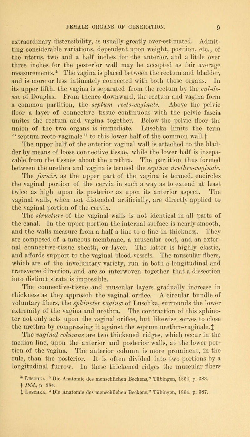 extraordinary distensibility, is usually greatly over-estimated. Admit- ting considerable variations, dependent upon weight, position, etc., of the uterus, two and a half inches for the anterior, and a little over three inches for the posterior wall may be accepted as fair average measurements.* The vagina is placed between the rectum and bladder, and is more or less intimately connected with both those organs. In its upper fifth, the vagina is separated from the rectum by the cul-de- sac of Douglas. From thence downward, the rectum and vagina form a common partition, the septum recto-vaginale. Above the pelvic floor a layer of connective tissue continuous with the pelvic fascia unites the rectum and vagina together. Below the pelvic floor the union of the two organs is immediate. Luschka limits the term septum recto-vaginale to this lower half of the common wall.f The upper half of the anterior vaginal wall is attached to the blad- der by means of loose connective tissue, while the lower half is insepa- rable from the tissues about the urethra. The partition thus formed between the urethra and vagina is termed the septum uretliro-vaginale. The fornix, as the upper part of the vagina is termed, encircles the vaginal portion of the cervix in such a way as to extend at least twice as high upon its posterior as upon its anterior aspect. The vaginal walls, when not distended artificially, are directly applied to the vaginal portion of the cervix. The structure of the vaginal walls is not identical in all parts of the canal. In the upper portion the internal surface is nearly smooth, and the walls measure from a half a line to a line in thickness. They are composed of a mucous membrane, a muscular coat, and an exter- nal connective-tissue sheath, or layer. The latter is highly elastic, and affords support to the vaginal blood-vessels. The muscular fibers, which are of the involuntary variety, run in both a longitudinal and transverse direction, and are so interwoven together that a dissection into distinct strata is impossible. The connective-tissue and muscular layers gradually increase in thickness as they approach the vaginal orifice. A circular bundle of voluntary fibers, the sphincter vagince of Luschka, surrounds the lower extremity of the vagina and urethra. The contraction of this sphinc- ter not only acts upon the vaginal orifice, but likewise serves to close the urethra by compressing it against the septum urethro-vaginale. % The vaginal columns are two thickened ridges, which occur in the median line, upon the anterior and posterior walls, at the lower por- tion of the vagina. The anterior column is more prominent, in the rule, than the posterior. It is often divided into two portions by a longitudinal furrow. In these thickened ridges the muscular fibers * Luschka,  Die Anatomie des mcnschlichen Beckens, Tubingen, 1S61, p. 383. f Ibid., p 384. % Luschka, Die Anatomie des mcnschlichen Beckens, Tubingen, 1864, p. 38V.