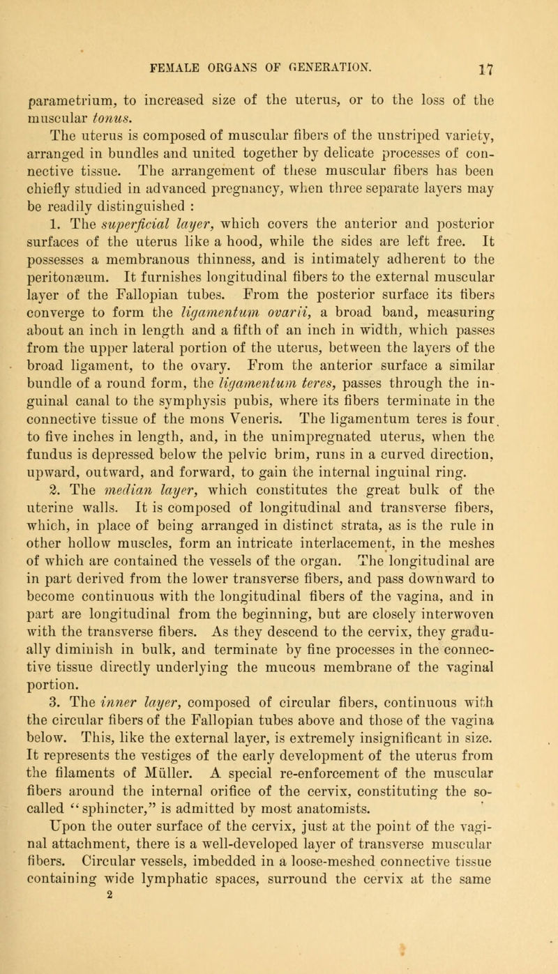 parametrium, to increased size of the uterus, or to the loss of the muscular tonus. The uterus is composed of muscular fibers of the unstriped variety, arranged in bundles and united together by delicate processes of con- nective tissue. The arrangement of these muscular fibers has been chiefly studied in advanced pregnancy, when three separate layers may be readily distinguished : 1. The superficial layer, which covers the anterior and posterior surfaces of the uterus like a hood, while the sides are left free. It possesses a membranous thinness, and is intimately adherent to the peritonaeum. It furnishes longitudinal fibers to the external muscular layer of the Fallopian tubes. From the posterior surface its fibers converge to form the ligamentum ovarii, a broad band, measuring about an inch in length and a fifth of an inch in width, which passes from the upper lateral portion of the uterus, between the layers of the broad ligament, to the ovary. From the anterior surface a similar bundle of a round form, the ligamentum teres, passes through the in- guinal canal to the symphysis pubis, where its fibers terminate in the connective tissue of the mons Veneris. The ligamentum teres is four, to five inches in length, and, in the unimpregnated uterus, when the fundus is depressed below the pelvic brim, runs in a curved direction, upward, outward, and forward, to gain the internal inguinal ring. 2. The median layer, which constitutes the great bulk of the uterine walls. It is composed of longitudinal and transverse fibers, which, in place of being arranged in distinct strata, as is the rule in other hollow muscles, form an intricate interlacement, in the meshes of which are contained the vessels of the organ. The longitudinal are in part derived from the lower transverse fibers, and pass downward to become continuous with the longitudinal fibers of the vagina, and in part are longitudinal from the beginning, but are closely interwoven with the transverse fibers. As they descend to the cervix, they gradu- ally diminish in bulk, and terminate by fine processes in the connec- tive tissue directly underlying the mucous membrane of the vaginal portion. 3. The inner layer, composed of circular fibers, continuous with the circular fibers of the Fallopian tubes above and those of the vagina below. This, like the external layer, is extremely insignificant in size. It represents the vestiges of the early development of the uterus from the filaments of Miiller. A special re-enforcement of the muscular fibers around the internal orifice of the cervix, constituting the so- called sphincter, is admitted by most anatomists. Upon the outer surface of the cervix, just at the point of the vagi- nal attachment, there is a well-developed layer of transverse muscular fibers. Circular vessels, imbedded in a loose-meshed connective tissue containing wide lymphatic spaces, surround the cervix at the same 2
