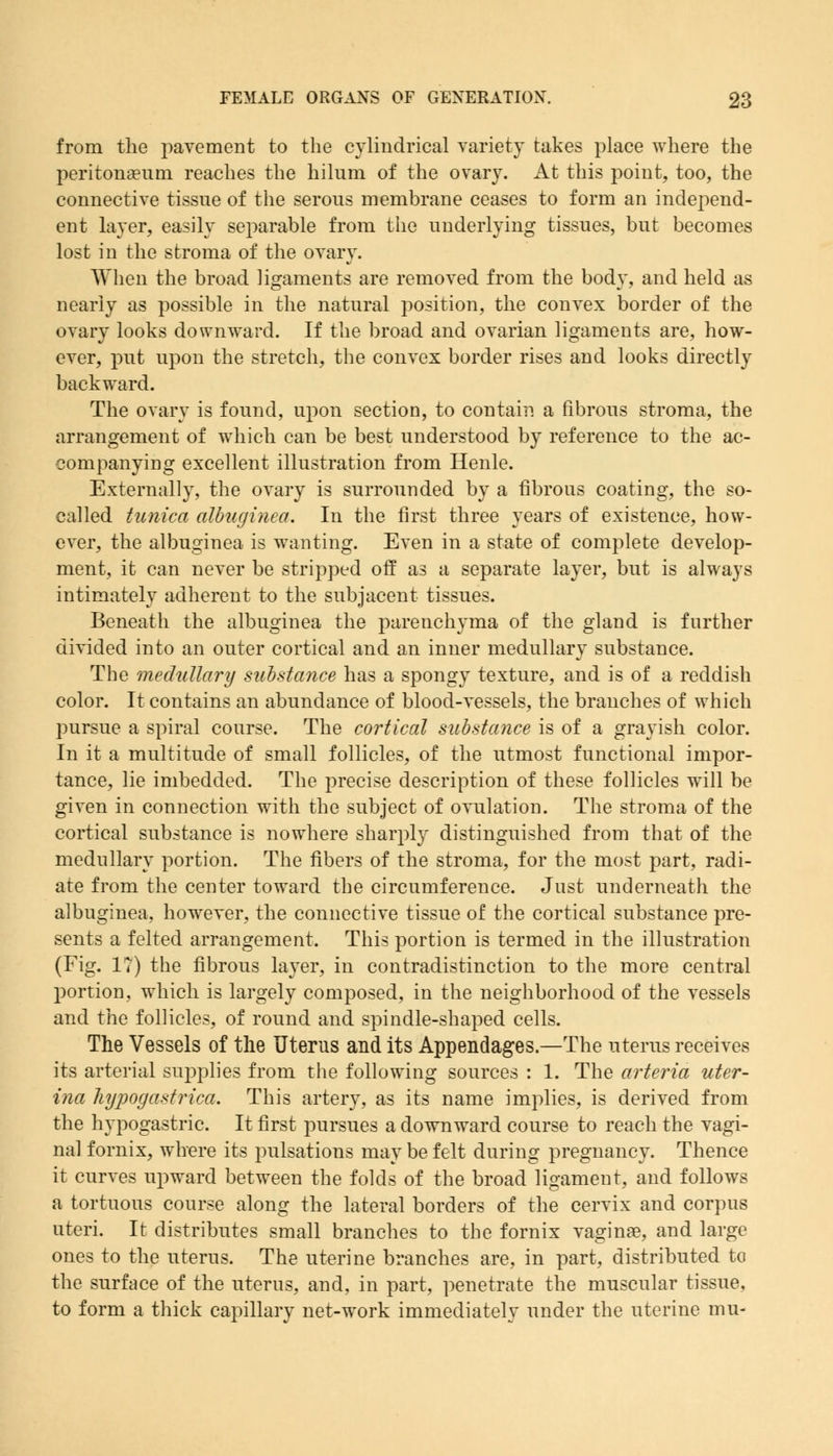 from the pavement to the cylindrical variety takes place where the peritonaeum reaches the hilum of the ovary. At this point, too, the connective tissue of the serous membrane ceases to form an independ- ent layer, easily separable from the underlying tissues, but becomes lost in the stroma of the ovary. When the broad ligaments are removed from the body, and held as nearly as possible in the natural position, the convex border of the ovary looks downward. If the broad and ovarian ligaments are, how- ever, put upon the stretch, the convex border rises and looks directly backward. The ovary is found, upon section, to contain a fibrous stroma, the arrangement of which can be best understood by reference to the ac- companying excellent illustration from Henle. Externally, the ovary is surrounded by a fibrous coating, the so- called tunica albuginea. In the first three years of existence, how- ever, the albuginea is wanting. Even in a state of complete develop- ment, it can never be stripped off as a separate layer, but is always intimately adherent to the subjacent tissues. Beneath the albuginea the parenchyma of the gland is further divided into an outer cortical and an inner medullary substance. The medullary substance has a spongy texture, and is of a reddish color. It contains an abundance of blood-vessels, the branches of which pursue a spiral course. The cortical substance is of a grayish color. In it a multitude of small follicles, of the utmost functional impor- tance, lie imbedded. The precise description of these follicles will be given in connection with the subject of ovulation. The stroma of the cortical substance is nowhere sharply distinguished from that of the medullary portion. The fibers of the stroma, for the most part, radi- ate from the center toward the circumference. Just underneath the albuginea, however, the connective tissue of the cortical substance pre- sents a felted arrangement. This portion is termed in the illustration (Fig. 1?) the fibrous layer, in contradistinction to the more central portion, which is largely composed, in the neighborhood of the vessels and the follicles, of round and spindle-shaped cells. The Vessels of the Uterus and its Appendages.—The uterus receives its arterial supplies from the following sources : 1. The arteria uter- ina hypogastrica. This artery, as its name implies, is derived from the hypogastric. It first pursues a downward course to reach the vagi- nal fornix, where its pulsations may be felt during pregnancy. Thence it curves upward between the folds of the broad ligament, and follows a tortuous course along the lateral borders of the cervix and corpus uteri. It distributes small branches to the fornix vaginas, and large ones to the uterus. The uterine branches are, in part, distributed to the surface of the uterus, and, in part, penetrate the muscular tissue, to form a thick capillary net-work immediately under the uterine mu-