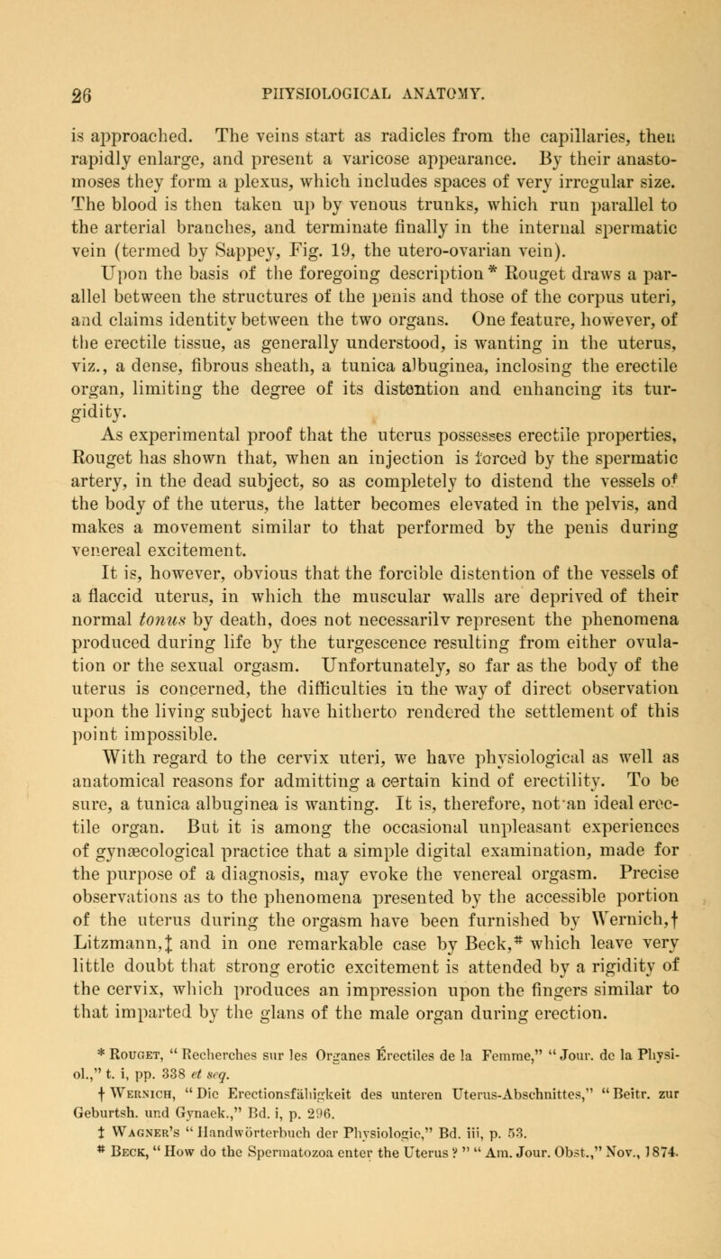 is approached. The veins start as radicles from the capillaries, then rapidly enlarge, and present a varicose appearance. By their anasto- moses they form a plexus, which includes spaces of very irregular size. The blood is then taken up by venous trunks, which run parallel to the arterial branches, and terminate finally in the internal spermatic vein (termed by Sappey, Fig. 19, the utero-ovarian vein). Upon the basis of the foregoing description * Rouget draws a par- allel between the structures of the penis and those of the corpus uteri, and claims identity between the two organs. One feature, however, of the erectile tissue, as generally understood, is wanting in the uterus, viz., a dense, fibrous sheath, a tunica albuginea, inclosing the erectile organ, limiting the degree of its distention and enhancing its tur- gidity. As experimental proof that the uterus possesses erectile properties, Rouget has shown that, when an injection is forced by the spermatic artery, in the dead subject, so as completely to distend the vessels of the body of the uterus, the latter becomes elevated in the pelvis, and makes a movement similar to that performed by the penis during venereal excitement. It is, however, obvious that the forcible distention of the vessels of a flaccid uterus, in which the muscular walls are deprived of their normal tonus by death, does not necessarilv represent the phenomena produced during life by the turgescence resulting from either ovula- tion or the sexual orgasm. Unfortunately, so far as the body of the uterus is concerned, the difficulties in the way of direct observation upon the living subject have hitherto rendered the settlement of this point impossible. With regard to the cervix uteri, we have physiological as well as anatomical reasons for admitting a certain kind of erectility. To be sure, a tunica albuginea is wanting. It is, therefore, not an ideal erec- tile organ. But it is among the occasional unpleasant experiences of gynaecological practice that a simple digital examination, made for the purpose of a diagnosis, may evoke the venereal orgasm. Precise observations as to the phenomena presented by the accessible portion of the uterus during the orgasm have been furnished by Wernich,f Litzmann,]; and in one remarkable case by Beck,# which leave very little doubt that strong erotic excitement is attended by a rigidity of the cervix, which produces an impression upon the fingers similar to that imparted by the glans of the male organ during erection. * Rouget,  Recherches sur les Organes Erectiles de la Femme,  Jour, dc la Physi- ol., t. i, pp. 338 et seq. f Wernich,  Die Erectionsfahigkeit des unteren Uterus-Abschnittes,  Beitr. zur Geburtsh. ur.d Gynaek., Bd. i, p. 296. X Wagner's  Ilandworterbuch der Physiologic, Bd. iii, p. 53. # Beck,  How do the Spermatozoa enter the Uterus ?   Am. Jour. Obst,, Nov., 1874.