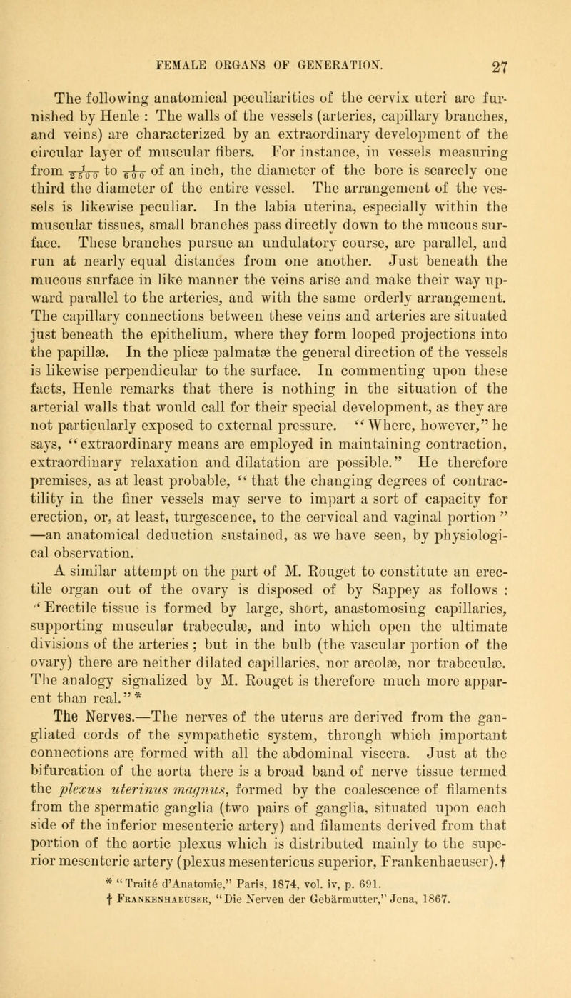 The following anatomical peculiarities of the cervix uteri are fur* nished by Henle : The walls of the vessels (arteries, capillary branches, and veins) are characterized by an extraordinary development of the circular layer of muscular fibers. For instance, in vessels measuring from -g-gVjr to -g^-Q of an inch, the diameter of the bore is scarcely one third the diameter of the entire vessel. The arrangement of the ves- sels is likewise peculiar. In the labia uterina, especially within the muscular tissues, small branches pass directly down to the mucous sur- face. These branches pursue an undulatory course, are parallel, and run at nearly equal distances from one another. Just beneath the mucous surface in like manner the veins arise and make their way up- ward parallel to the arteries, and with the same orderly arrangement. The capillary connections between these veins and arteries are situated just beneath the epithelium, where they form looped projections into the papillae. In the plicae palmatae the general direction of the vessels is likewise perpendicular to the surface. In commenting upon these facts, Henle remarks that there is nothing in the situation of the arterial walls that would call for their special development, as they are not particularly exposed to external pressure.  Where, however, he says, extraordinary means are employed in maintaining contraction, extraordinary relaxation and dilatation are possible. He therefore premises, as at least probable,  that the changing degrees of contrac- tility in the finer vessels may serve to impart a sort of capacity for erection, or, at least, turgescence, to the cervical and vaginal portion  —an anatomical deduction sustained, as we have seen, by physiologi- cal observation. A similar attempt on the part of M. Kouget to constitute an erec- tile organ out of the ovary is disposed of by Sappey as follows : ,(Erectile tissue is formed by large, short, anastomosing capillaries, supporting muscular trabecule, and into which open the ultimate divisions of the arteries ; but in the bulb (the vascular portion of the ovary) there are neither dilated capillaries, nor areolae, nor trabeculae. The analogy signalized by M. Rouget is therefore much more appar- ent than real.* The Nerves.—The nerves of the uterus are derived from the gan- gliated cords of the sympathetic system, through which important connections are formed with all the abdominal viscera. Just at the bifurcation of the aorta there is a broad band of nerve tissue termed the plexus uterinus magnus, formed by the coalescence of filaments from the spermatic ganglia (two pairs of ganglia, situated upon each side of the inferior mesenteric artery) and filaments derived from that portion of the aortic plexus which is distributed mainly to the supe- rior mesenteric artery (plexus mesentericus superior, Frankenhaeuser).f * Traite d'Anatomie, Paris, 1874, vol. iv, p. 691. f Frankenhaeuser, Die Nerven der Gebarmutter,'1 Jena, 1867.
