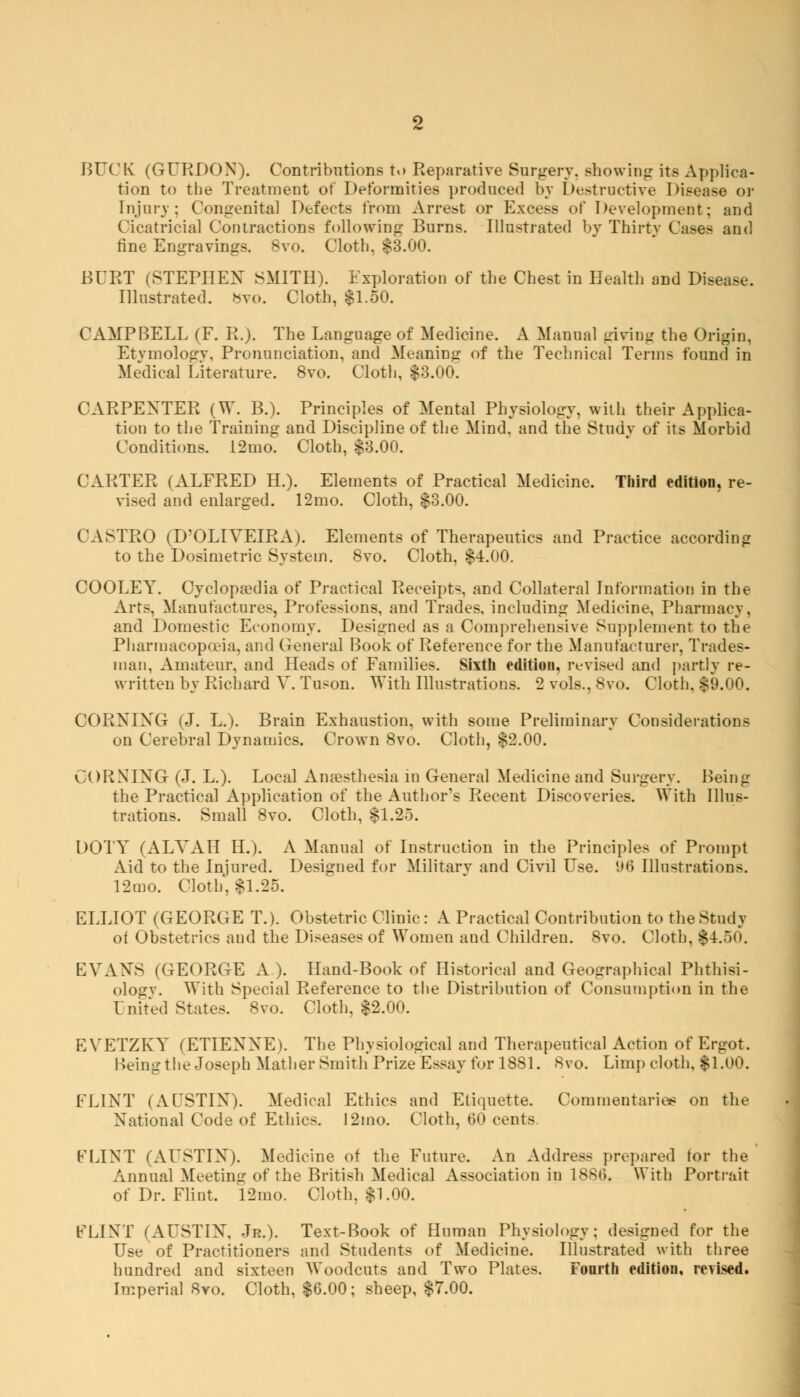 BUCK (GURDON). Contributions to Reparative Surgery, showing: its Applica- tion to the Treatment of Deformities produced by Destructive Disease or Injurv; Congenital Defects from Arrest or Excess of Development; and Cicatricial Contractions following Burns. Illustrated by Thirty Cases and fine Engravings. 8vo. Cloth, $3.00. BURT (STEPHEN SMITH). Exploration of the Chest in Health and Disease. Illustrated, bvo. Cloth, $1.50. CAMPBELL (F. R.). The Language of Medicine. A Manual giving the Origin, Etymology. Pronunciation, and Meaning of the Technical Terms found in Medical Literature. 8vo. Cloth, $3.00. CARPENTER (W. B.). Principles of Mental Physiology, with their Applica- tion to the Training and Discipline of the Mind, and the Study of its Morbid Conditions. 12mo. Cloth, $3.00. CARTER (ALFRED H.). Elements of Practical Medicine. Third edition, re- vised and enlarged. 12mo. Cloth, $3.00. CASTRO (D'OLIVEIRA). Elements of Therapeutics and Practice according to the Dosimetric System. 8vo. Cloth, $4.00. COOLEY. Cyclopaedia of Practical Receipts, and Collateral Information in the Arts. Manufactures, Professions, and Trades, including Medicine. Pharmacy, and Domestic Economy. Designed as a Comprehensive Supplement to the Pharmacopoeia, and General Book of Reference for the Manufacturer, Trades- man, Amateur, and Heads of Families. Sixth edition, revised and partly re- written by Richard V. Tuson. With Illustrations. 2 vols., 8vo. Cloth, $9.00. CORNING (J. L.). Brain Exhaustion, with some Preliminary Considerations on Cerebral Dynamics. Crown 8vo. Cloth, $2.00. CORNING (J. L.). Local Anaesthesia in General Medicine and Surgery. Being the Practical Application of the Author's Recent Discoveries. With Illus- trations. Small 8vo. Cloth, $1.25. DOTY (ALA^AII IL). A Manual of Instruction in the Principles of Prompt Aid to the Injured. Designed for Military and Civil Use. 96 Illustrations. 12mo. Cloth', $1.25. ELLIOT (GEORGE T.). Obstetric Clinic : A Practical Contribution to the Study ot Obstetrics and the Diseases of Women and Children. 8vo. Cloth, (4.50. EVANS (GEORGE A). Hand-Book of Historical and Geographical Phthisi- ologv. With Special Reference to the Distribution of Consumption in the United States. 8vo. Cloth, $2.00. EVETZKY (ETIENNE). The Physiological and Therapeutical Action of Ergot. Being the Joseph Mather Smith Prize Essay for 1881. 8vo. Limp cloth, $1.00. FLINT (AUSTIN). Medical Ethics and Etiquette. Commentaries on the National Code of Ethics. 12mo. Cloth, 60 cents. FLINT (AUSTIN). Medicine of the Future. An Address prepared for the Annual Meeting of the British Medical Association in 1880. With Portrait of Dr. Flint. 12mo. Cloth, $1.00. FLINT (AUSTIN, Jr.). Text-Book of Human Physiology; designed for the Use of Practitioners and Students of Medicine. Illustrated with three hundred and sixteen Woodcuts and Two Plates. Fourth edition, revised. Imperial 8yo. Cloth, $6.00; sheep, $7.00.