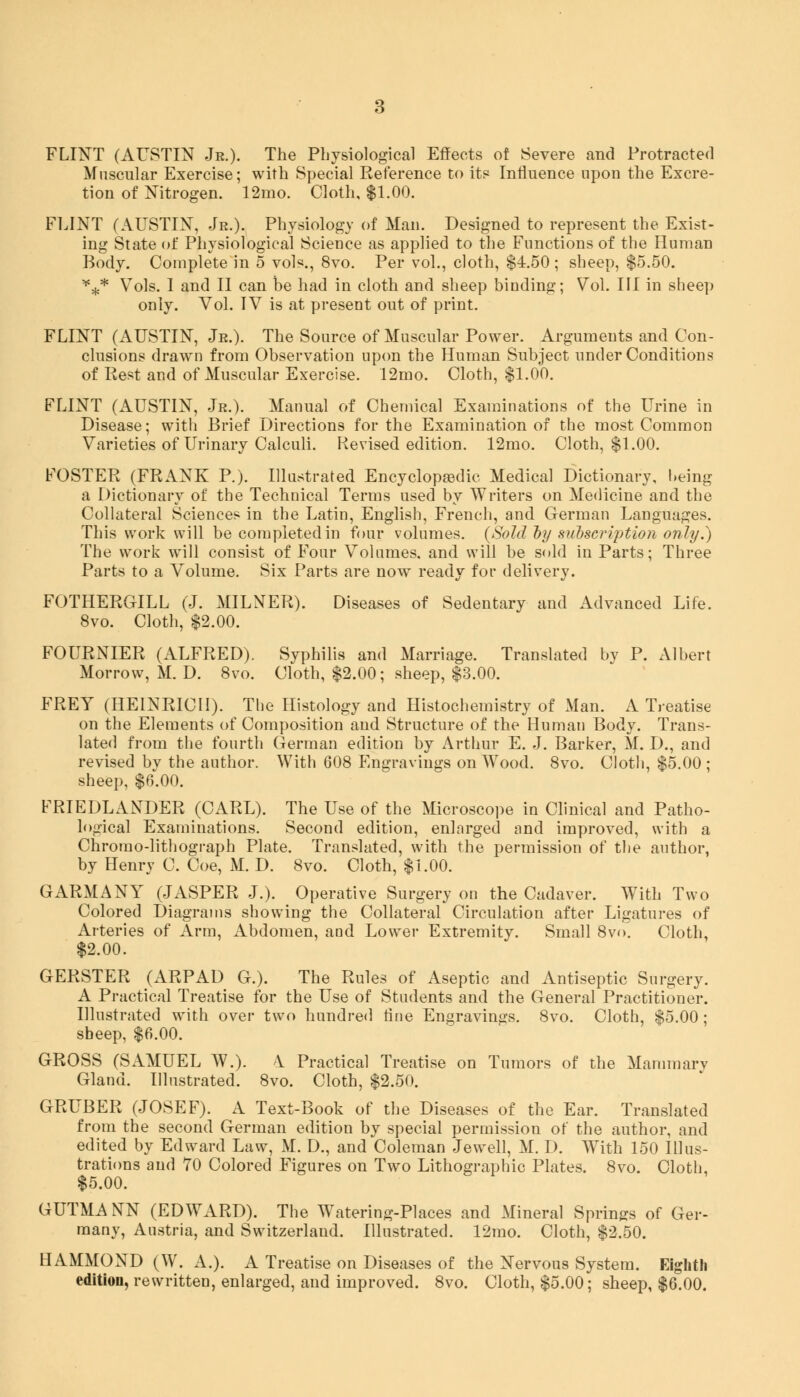 FLINT (AUSTIN Jr.). The Physiological Effects of Severe and Protracted Muscular Exercise; with Special Reference to its Influence upon the Excre- tion of Nitrogen. 12mo. Cloth, $1.00. FLINT (AUSTIN, Jr.). Physiology of Man. Designed to represent the Exist- ing State of Physiological Science as applied to the Functions of the Human Body. Complete in 5 vols., 8vo. Per vol., cloth, $4.50; sheep, $5.50. *** Vols. I and II can be had in cloth and sheep binding; Vol. Ill in sheep only. Vol. IV is at present out of print. FLINT (AUSTIN, Jr.). The Source of Muscular Power. Arguments and Con- clusions drawn from Observation upon the Human Subject under Conditions of Rest and of Muscular Exercise. 12mo. Cloth, $1.00. FLINT (AUSTIN, Jr.). Manual of Chemical Examinations of the Urine in Disease; with Brief Directions for the Examination of the most Common Varieties of Urinary Calculi. Revised edition. 12mo. Cloth, $1.00. FOSTER (FRANK P.). Illustrated Encyclopedic Medical Dictionary, being a Dictionary of the Technical Terms used by Writers on Medicine and the Collateral Sciences in the Latin, English, French, and German Languages. This work will be completed in four volumes. {Sold by subseriptiori only.) The work will consist of Four Volumes, and will be sold in Parts; Three Parts to a Volume. Six Parts are now ready for delivery. FOTHERGILL (J. MILNER). Diseases of Sedentary and Advanced Life. 8vo. Cloth, $2.00. FOURNIER (ALFRED). Syphilis and Marriage. Translated by P. Albert Morrow, M. D. 8vo. Cloth, $2.00; sheep, $3.00. FREY (HE1NRICU). The Histology and Histochemistry of Man. A Treatise on the Elements of Composition and Structure of the Human Body. Trans- lated from the fourth German edition by Arthur E. J. Barker, M. D., and revised by the author. With 608 Engravings on Wood. 8vo. Cloth, $5.00 ; sheep, $6.00. FRIEDLANDER (CARL). The Use of the Microscope in Clinical and Patho- logical Examinations. Second edition, enlarged and improved, with a Chrorao-lithograph Plate. Translated, with the permission of the author, by Henry C. Coe, M. D. 8vo. Cloth, $1.00. G ARM A NY (JASPER J.). Operative Surgery on the Cadaver. With Two Colored Diagrams showing the Collateral Circulation after Ligatures of Arteries of Arm, Abdomen, and Lower Extremity. Small 8vo. Cloth, $2.00. GERSTER (ARPAD G.). The Rules of Aseptic and Antiseptic Surgery. A Practical Treatise for the Use of Students and the General Practitioner. Illustrated with over two hundred tine Engravings. 8vo. Cloth, $5.00 ; sheep, $6.00. GROSS (SAMUEL W.). \ Practical Treatise on Tumors of the Mammary Gland. Illustrated. 8vo. Cloth, $2.50. GRUBER (JOSEF). A Text-Book of the Diseases of the Ear. Translated from the second German edition by special permission of the author, and edited by Edward Law, M. D., and Coleman Jewell, M. I). With 150 Illus- trations and 70 Colored Figures on Two Lithographic Plates. 8vo. Cloth, $5.00. GUTMANN (EDWARD). The Watering-Places and Mineral Springs of Ger- many, Austria, and Switzerland. Illustrated. 12mo. Cloth, $2.50. HAMMOND (W. A.). A Treatise on Diseases of the Nervous System. Eighth edition, rewritten, enlarged, and improved. 8vo. Cloth, $5.00; sheep, $6.00.