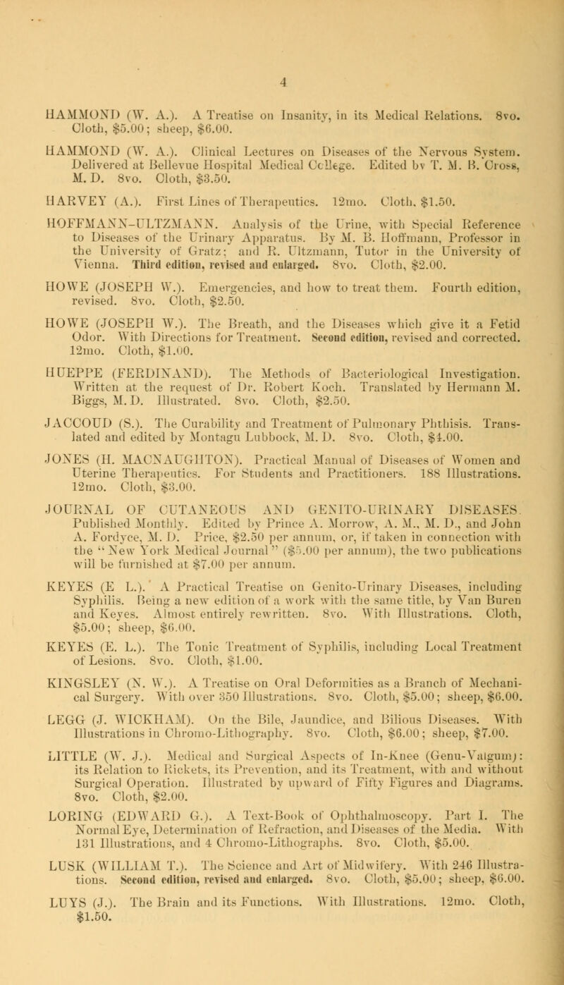 HAMMOND (W. A.). A Treatise on Insanitv, in its Medical Relations. 8vo. Cloth, $5.00; sheep, $6.00. HAMMOND (W. A.). Clinical Lectures on Diseases of the Xervous System. Delivered at Bellevue Hospital Medical College. Edited bv T. M. B. Cross, M. D. 8vo. Cloth, $3.50. HARVEY (A.). First Lines of Therapeutics. 12mo. Cloth. $1.50. HOFFMAXX-ULTZMAXX. Analysis of the Urine, with Special Reference to Diseases of the Urinary Apparatus. By M. B. Hoffmann, Professor in the University of Gratz: and R. Ultzniann, Tutor in the University of Vienna. Third edition, revised and enlarged. 8vo. Cloth, $2.00. HOWE (JOSEPH W.). Emergencies, and how to treat them. Fourth edition, revised. 8vo. Cloth, $2.50. HOWE (JOSEPH W.). The Breath, and the Diseases which give it a Fetid Odor. With Directions for Treatment. Second edition, revised and corrected. 12mo. Cloth, $1.00. HUEPPE (FERDIXAXD). The Methods of Bacteriological Investigation. Written at the request of Dr. Robert Koch. Translated by Hermann M. Biggs, M.D. Illustrated. 8vo. Cloth, $2.50. JACCOUD (S.). The Curability and Treatment of Pulmonary Phthisis. Trans- lated and edited by Montagu Lubbock, M. D. 8vo. Cloth, $4.00. JONES (II. MACXAUGIITOX). Practical Manual of Diseases of Women and Uterine Therapeutics. For Students and Practitioners. 188 Illustrations. 12mo. Cloth, |3.00. JOURXAL OF CUTANEOUS AND GENITO-URINARY DISEASES Published Monthly. Edited by Prince A. Morrow, A. M., M. D., and John A. Fordyce, M. I). Price, $2.50 per annum, or, if taken in connection with the uXe\v York Medical Journal ($5.00 per annum), the two publications will be furnished at $7.00 per annum. KEYES (E L.). A Practical Treatise on Genito-Ui inary Diseases, including Syphilis. Being a new edition of a work with the same title, by Van Buren and Keyes. Almost entirely rewritten. 8vo. With Illustrations. Cloth, $5.00; sheep, $0.00. KEYES (E. L.). The Tonic Treatment of Syphilis, including Local Treatment of Lesions. 8vo. Cloth, $1.00. KIXGSLEY (X. W.). A Treatise on Oral Deformities as a Branch of Mechani- cal Surgery. With over 350 Illustrations. 8vo. Cloth, $5.00; sheep, $6.00. LEGG (J. WICKHAM). On the Bile, Jaundice, and Bilious Diseases. With Illustrations in Ohromo-Lithography. 8vo. Cloth, $6.00; sheep, $7.00. LITTLE (W. J.). Medical and Surgical Aspects of In-Knee (Genu-Yaigumj: its Relation to Rickets, it> Prevention, and its Treatment, with and without Surgical Operation. Illustrated bv upward of Fifty Figures and Diagrams. 8vo. Cloth, $2.00. LORING (EDWARD G.). A Text-Book of Ophthalmoscopy. Part I. The Normal Eye, Determination of Refraction, and Diseases of the Media. With 131 Illustrations, and 4 Chromo-Lithographs. 8vo. Cloth, $5.00. LUSK (WILLIAM T.). The Science and Art of Midwifery. With 246 Dlustra- tions. Second editiou, revised and enlarged. 8vo. Cloth, $5.00; sheep. $6.00. LUYS (J.). The Brain and its Functions. With Illustrations. 12mo. Cloth, $1.50.