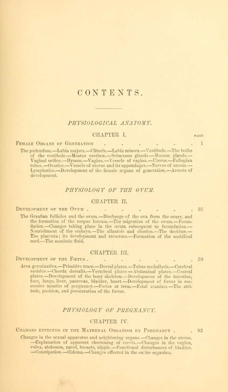 CONTEXTS PHYSIOLOGICAL ANATOMY. CHAPTER I. page Female Organs of Generation . . . . . .1 The pudendum.—Labia majora.—Clitoris.—Labia minora.—Vestibule.—The bulbs of the vestibule.—Meatus urethrae.—Sebaceous glands.—Mucous glands.— Vaginal orifice.—Hymen.—Vagina.—Vessels of vagina.—Uterus.—Fallopian tubes.—Ovaries.—Vessels of uterus and its appendages.—Xerves of uterus.— Lymphatics.—Development of the female organs of generation.—Arrests of development. PHYSIOLOGY OF THE OVUM. CHAPTER II. Development of the Ovum . . . . . , .33 The Graafian follicles and the ovum.—Discharge of the ova from the ovarv, and the formation of the corpus luteum.—The migration of the ovum.—Fecun- dation.—Changes taking place in the ovum subsequent to fecundation.— Nourishment of the embryo.—The allantois and chorion.—The deciduae.— The placenta ; its development and structure.—Formation of the umbilical cord.—The amniotic fluid. CHAPTER III. Development of the Fcetfs ...... Area germinativa.—Primitive trace.—Dorsal plates.—Tubus medullaris.—Cerebral vesicles.—Chorda dorsalis.—Vertebral plat-- —Abdominal plates.—Central plates.—Development of the bony skeleton.—Development of the intestine, face, lungs, liver, pancreas, bladder, heart.—Development of foetus in suc- cessive months of pregnancy.—F.etus at term.—Fetal cranium.—The atti- tude, position, and presentation of the foetus. PHYSIOLOGY OF PREGNANCY. CHAPTER IV. Changes effected i.v the Maternal Organism by Pregnancy . Changes in the sexual apparatus ami neighboring organ-.—Changes in the uterus. —Explanation of apparent shortening of cervix.—Changes in the vagina, vulva, abdomen, navel, breast-, nipple.—Functional disturbances of bl —Constipation.—(Edema.—Chi 1 in the entire organic