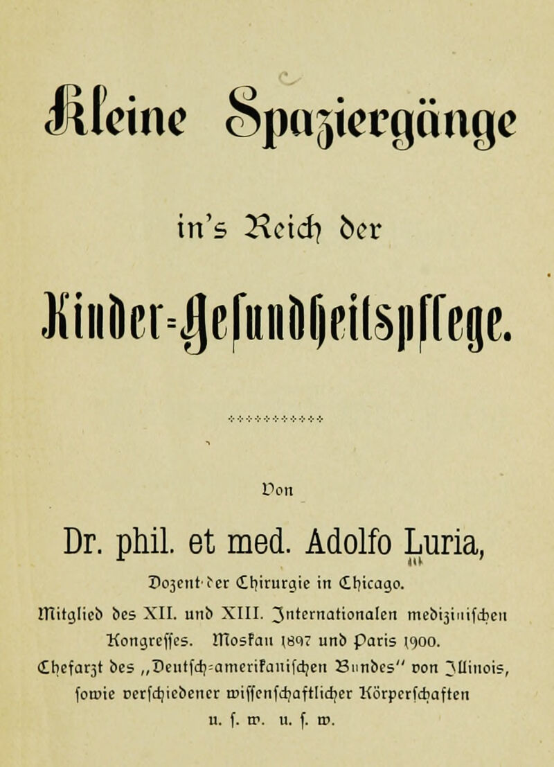 JÜeine Spaziergänge in's Kcid? 6er JidiÖer^ßfunöfieilspffep. Don Dr. phil. et med. Adolfo Luria, Dement't'er Chirurgie in €t)icago. ITIitglieb bes XII. unb XIII. 3ternationaIen met>t5iiiifd?eii Kongrcffes. ITIosfau (897 unb paris (900. €bcfat3t bes „Deutfd)=ameriFauifdjen Sunbes von 3Uiuois, fornie Derfdjicbener t»iffcnfd?aftlidjcr KörpcrfAaften u. f. w. u. f. t».