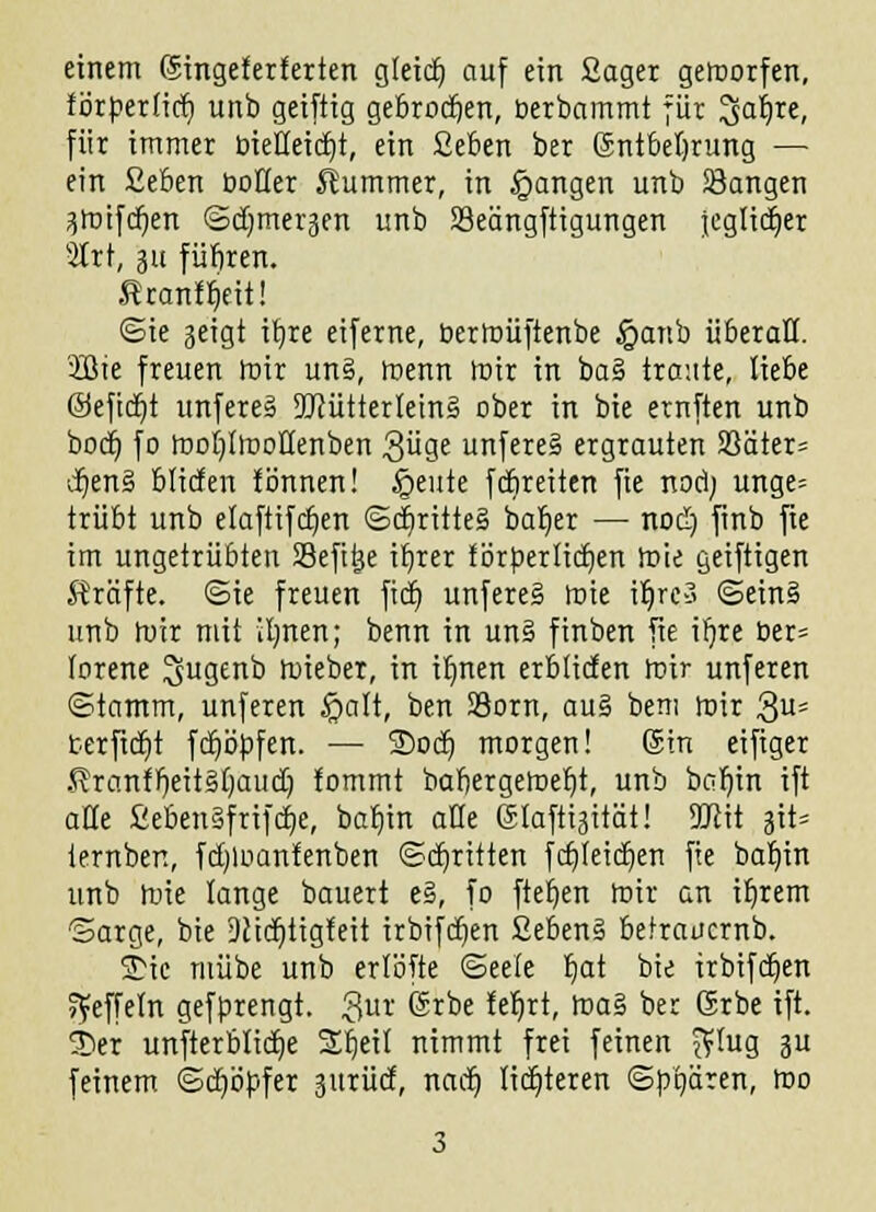 einem (Singeferferten gleich auf ein ßager gemorfen, förpertid) unb geiftig gebrochen, öerbammt für Saljre, für immer biedeicfd, ein Ceben ber Entbehrung — ein Geben boder Kummer, in fangen unb Sangen 3)T>ifcr)en ©djmergen unb Seängftigungen jeglicher 2Irt, ju fübren. Rrcmfljeii! ©ie seigt itjre eiferne, bermüftenbe §anb überall. 2ßie freuen mir un§, menn mir in ba§ traute, liebe ©efidjt unfere» iücütterleinä ober in bie ernften unb bodj fo roobdiuolienben ^üge unfereä ergrauten S3äter= i)en§ btiden tonnen! §eute fdireiten fie nori; unge= trübt unb etaftifdjen ©d)ritte§ baljer — nod) finb fie im ungetrübten SBefttje itjrer förperlidt)en mie geiftigen Gräfte, ©ie freuen ficr) unfereS mie it)rc-3 ©ein§ unb mir mit itjnen; benn in un§ finben fie irjre ber= forene 3jugenb lieber, in iijnett erbtiden mir unferen ©tamm, unferen $alt, ben SSorn, au§ bem mir 3Us terfidjt fdjöpfen. — ©od) morgen! 6m eifiger .^ranff)eit§f)aucb fommt babergetoebt, unb bar)in ift ade Seben§frtfcr)e, bat)in ade Elafttgttät! ÜJiit |it* iernben, fd)lnantenben ©djritten fcfjleidjen fie bafnn unb mie lange bauert e§, fo fteben mir an ifjrem arge, bie Ditdjtigfeit irbifdjen 2eben§ betrauernb. 5D« mübe unb erlöfte ©eefe t)at bie irbifdjen »feffeln gefprengt. gut Erbe fefjrt, ma§ ber Srbe ift. 55er unfterblidje Stjeit nimmt frei feinen $fug 311 feinem ©djöpfer surüd, nacij lichteren ©pgären, mo