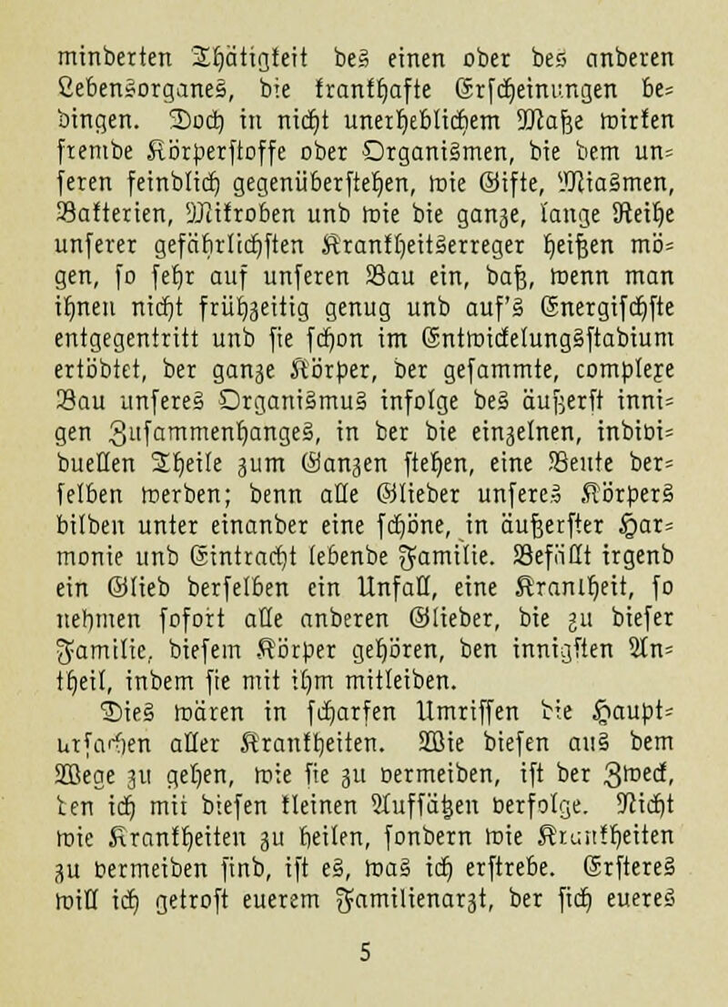 minbetten SEptiglett be§ einen ober bes anberen CebenSorganeS, bie franf^aftc Gürfdjemungen be= bingen. 3)ocb, in nicJjt unert)ebltcfiern SKafje mitten ftembe Körperftoffe ober Organismen, bie bem un= feren feinblicb, gegenüberftet)en, mie ©ifte, lüliaSmen, 33afterien, SJiifroben unb mie bie ganje, lange 9teit)e unfern gefäfirlidjften Krankheitserreger b^ifeen mö= gen, fo fefjr auf unferen S3au ein, baf), toenn man ifmeu nicr)t frühzeitig genug unb auf's (Snergifdjfte entgegentritt unb fie fdjon im (SntmicfetungSftabium ertöbtct, ber gange Körper, ber gefammte, compleye Sau unfereS Organismus infolge beS äufjerft inni= gen Sufammenr)angei, in ber bie einzelnen, inbiüi= bueüen Steile 3um Sanken ftefyen, eine !8eute ber= felben merben; benn alle ©lieber unfereS Körpers bilben unter einanber eine fcfjöne, in äufjerfter §ar= monie unb ßintradjt (ebenbe ^amilie. SSefiiöt irgenb ein ©Heb berfelben ein Unfall, eine Äranltjett, fo nehmen fofort alle anberen ©lieber, bie i\x biefer ^amtlie. biefem Körper gehören, ben tnntgften 5tn= ttjeil, inbem fie mit tt)m mitleiben. SieS mären in frfjarfen llmriffen bte £aupt- urfaifien aller Krantbeiten. 203ie biefen aus bem 3Q3ege 311 get)en, mie fie 31t oermeiben, ift ber Qtoti, ien iä) mti biefen tleinen Sluffätjen oerfolge. Stiebt mie Sranfljeiten ju beilen, fonbern mie Rranlr)exten gu oermeiben finb, ift eS, maS iä) erftrebe. SrftereS miK iä) getroft euerem ££amilienar3t, ber ftä) eueres