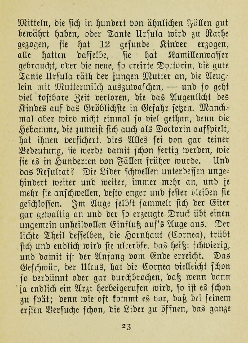 JDiittetn, bie ftcr) in Ijunbert bon dljnlicfjen Ritten gut betoäljrt Reiben, ober Sante Urfuta toirb 511 Sftatfye gebogen, fte fjat 12 gefunbe ßinber exogen, alle fjatten baffetbe, fte Ijat KamiHemnaffer gebraucht, ober bie neue, fo creirte SDoctorin, feie gute 2ante Urfuta rätl) ber jungen DUlutter an, bte 2teug= lein mit HJhittermilcb, au§5Utoafd)en, — unb fo gefjt biet foftbare 3eit bertoren, bie ba§ Stugentidjt be§ Einbeä auf baä ©röblicbjte in ©efafyr fe^en. 9ttancr> mal aber roirb nidjt einmal fo biet getljan, benn bie Hebamme, bie gumeift ftdj auch, at§ SDoctorin auffpiett, Ijat itmen öerfidt)ert, bie§ 2tüe§ fei üon gar teiner SSebeutung, fie tnerbe bamit fdjon fertig tnerben, roie fie e§ in §unberten bon gäÜen früher rourbe. Unb ba§ JRefuttat? Sie Siber fcb>eüen unterbeffen unge= tjinbert meiter unb roeiter, immer mef)r an, unb je mer)r fie anfdjtoetten, befto enger unb fefter deiben fte gefcb>ffen. 3m 5tuge fetbft fammett fief, ber (Siter gar getoalttg an unb ber fo erzeugte 2)rucf übt einen ungemein untjeitboflen ßtnftufj auf'§ 9tuge au§. 2)er lichte 2t)eit beffelben, bie §ornf)aut (ßornea), trübt fieb, unb enbtict) toirb fte uteeröfe, ba§ fyeijjt febroierig, unb bamit ift ber Slnfang bom @nbe erreicht. 2)a§ ©efcb>ür, ber Ulcu§, t)at bie Kornea bielteiifjt fcb>n fo berbünnt ober gar burdjbrocfjen, baf) föenn bann 'ja enblicb ein Str^t herbeigerufen mirb, fo ift e§ fcfpn ju fpät; benn rote oft fommt e§ bor, baf} bei feinem erffen S3erfucf)e fcf)on, bie ßiber ju öffnen, ba§ ganje