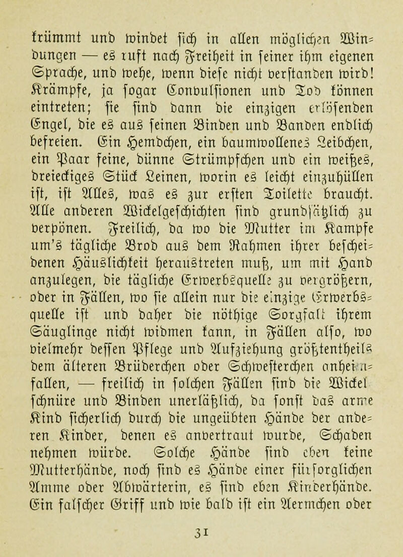 triimmt unb Irtnbet ficf) in allen mög(icf)m SQJin= bungen — e3 ruft natt) fyreit)ett in feiner it)m eigenen ©pracfje, unb roetje, toenn biefe ntdjt berftanben roirb! Krämpfe, ja fogar Sonoulfionen unb Sob tonnen eintreten; fie finb bann bie einzigen erlöfenben Sngel, bie e§ au§ feinen Söinben unb Sßanben enblict) befreien. Sin ^embdjen, ein baumrooHenei Seibdjen, ein tyaax feine, bünne ©trumpften unb ein roeifteS, breiecfigeS ©tuet Seinen, roorin eä leidet ein^uptlen ift, ift 5IHe§, roa§ e§ gur erften 2oi(ette Brauet)!. Sitte anberen 2Bictelgefct)ict)ten finb grunbj'äijtict) ju berpönen. greilict), ba roo bie 9Jtuiter im Kampfe um'§ tägtietje 23rob au£ bem Jtatjmen it)rer befct)ei= benen §äuS(icf)teit heraustreten muf3, um mit §anb anzulegen, bie tägliche SrtoerbSquelle ju öeraröjjern, ober in gälten, roo fie allein nur bie einzige lirroerb§= quelle ift unb bat)er bie nött)tge ©orgfali it)rem (Säuglinge nidt)t roibmen fann, in Ratten atfo, roo btelmet)r beffen Pflege unb 5tuf^iet)ung gröfjtenttjeila bem ätteren SSrüberdjen ober ©ct)roefterct)en ant)et a= fallen, — freutet) in fo!ct)en gälten finb bie SZßidel fcb)nüre unb SSinben unerläfjltct), ba fonft ua% arrre Einb fictjerlict) burdj bie ungeübten £mnbe ber anbe= ren Sinber, benen e§ anoertraut rourbe, <Scb)aben netjmen roürbe. ©otdje .'gänbe finb eben teine 9J?uttertjänbe, nod) finb e§ £änbe «tu« fütforgtict)en 5tmme ober Stbroärterin, e§ finb eben Ätnberfjänbe. Sin fatfetjer ©riff unb roie balb ift ein 5termct)en ober 3i