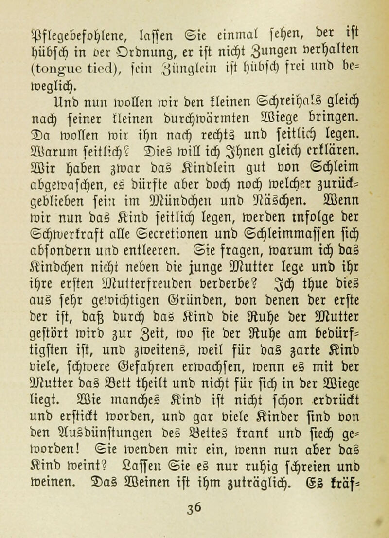 Pflegebefohlene, laffen ©ie einmal fet)en, ber ift rjübfcö in Der Drbnung, er ift nidt)t ßungen herhalten (tong'ue ticd), fein Süngtein ift Ijübfd) frei unb be= toeglidj. Unb nun moEen mir ben {leinen ©d^rei*9al§_gletdti naa) feiner fleinen burdjroärmten Sffliege bringen. 2>a motten mir ir)n nact; redjtä unb feitlicf) legen. SJBarum feitlictj? 2>ie§ mitt tct) S^nen gleirfj erflären. 2Bir r)aben amar baS, Äinblein gut bon ©cfjleim abgercafdjen, es bürfte aber bocb, nod) roelcber äuriicf= geblieben fein im aKünbdjen unb 9cä§4)en. SSenn mir nun bas1 föinb feitlicr) legen, roerben mfolge ber ©djruerfraft alle ©ecretionen unb ©djleimmaffen ftdt) abfonbern unb entleeren, ©ie fragen, marum idj bas Kinbdjen ntdji neben bie junge SDtutter lege unb iljr irjre erften sJKuiterfreuben berberbe? ^cf) tt)ue bies* aus fet)t gewichtigen ©riinben, bon benen ber erfte ber ift, bafj burcb, ba§ Äinb bie 3ftul)e ber aKutter geftört mirb sur 3eit, roo fie ber Sftufye am bebürf= tigften ift, unb jroeitenS, roeit für ba§ garte $inb Diele, fdjroere ©efatjren erraadjfen, menn e§ mit ber SKutter ba§ SSett tljeilt unb nidjt für ftdt) in ber SOÖiegc liegt. 2ßie mancr)e§ Sinb ift ntcr)t fdjon erbrüdt unb erftictt morben, unb gar biete Äinber ftnb oon ben 5lu§bünftungen bes Söeite» tränt unb fied) ge= morben! ©ie menben mir ein, menn nun aber ba§ Sinb meint? Saffen ©ie e§ nur rur)ig fdjreien unb meinen. 2>a§ Steinen ift ib,m guträglict;. (3j§ Iräf=