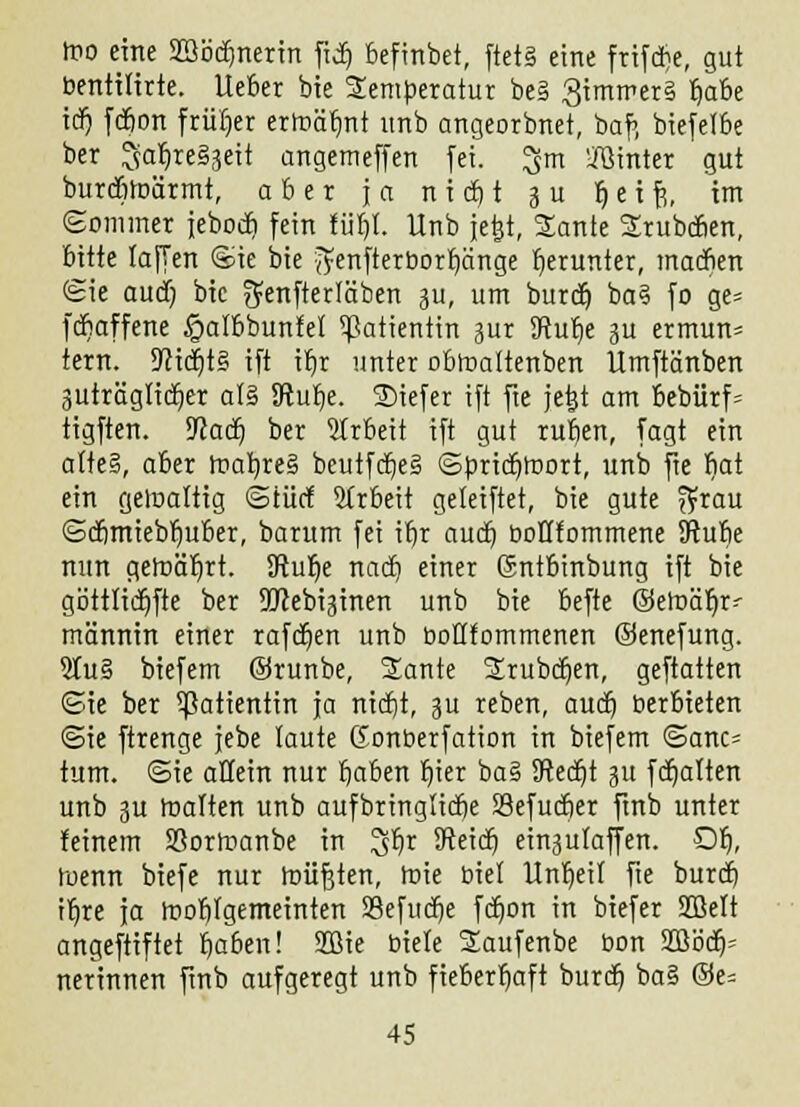 roo eine SBödjnerin fid) befmbet, ftet§ eine frtfdrje, gut bentilirte. lieber bie Temperatur be§ 3immer§ rja&e icr) fcbon früher erroät)nt unb angeorbnet, baf> biefelbe ber 3ar)re§3eit angemeffen fei. ^m hinter gut burctoärmt, aber ja n i et) t 3 u t) e i fr, im Sommer iebodt) fein für)!. Unb jefet, Sante Srubdien, bitte laffen Sie bie '^enfterborr)änge herunter, macfien (Sie auct) bie ^enfterläben ju, um buret) ba§ fo ge= febaffene £albbunfel Patientin jur SRur)e 3U ermun= tern. SRicrjtS ift it)r unter obtnaltenben Ümftänben 3uträglict)er al§ 3ftut)e. Siefer ift fte jetjt am bebürf= tigften. D^acf) ber Arbeit ift gut rut)en, fagt ein a(te§, aber roah,re§ beutfct)e§ Spridjroort, unb fie bat ein gewaltig ©tue! Arbeit geleiftet, bie gute ^rau Sct)miebt)uber, barum fei it)r aud) boflfommene Sftube nun gett>ät)rt. Ü?ut)e nact) einer ©ntbinbung ift bie göttlidjfte ber SDcebiginen unb bie befte ©elr>ät)r' männin einer rafdjen unb bottfommenen ©enefung. 2tu§ biefem ©runbe, 2ante 2rubd)en, geftatten Sie ber Patientin ja nidjt, ju reben, aud) üerbieten Sie ftrenge jebe laute Gonberfation in biefem Sanc= tum. Sie allein nur fjaben t)ier ba§ SRedjt 31t fcfjatten unb 3U malten unb aufbringlicfie Sefudjer ftnb unter feinem SBormanbe in 3t)r SReict) ein3ulaffen. Dt), tuenn biefe nur roüfjten, roie biel tlnt)eif fte buref) it)re ja tnobfgemeinten S3efud)e fd)on in biefer SOßelt angeftiftet b>ben! 2ßie biete 2aufenbe bon 2ßb'cb> nerinnen ftnb aufgeregt unb fieberhaft buret) ba§ ©e=