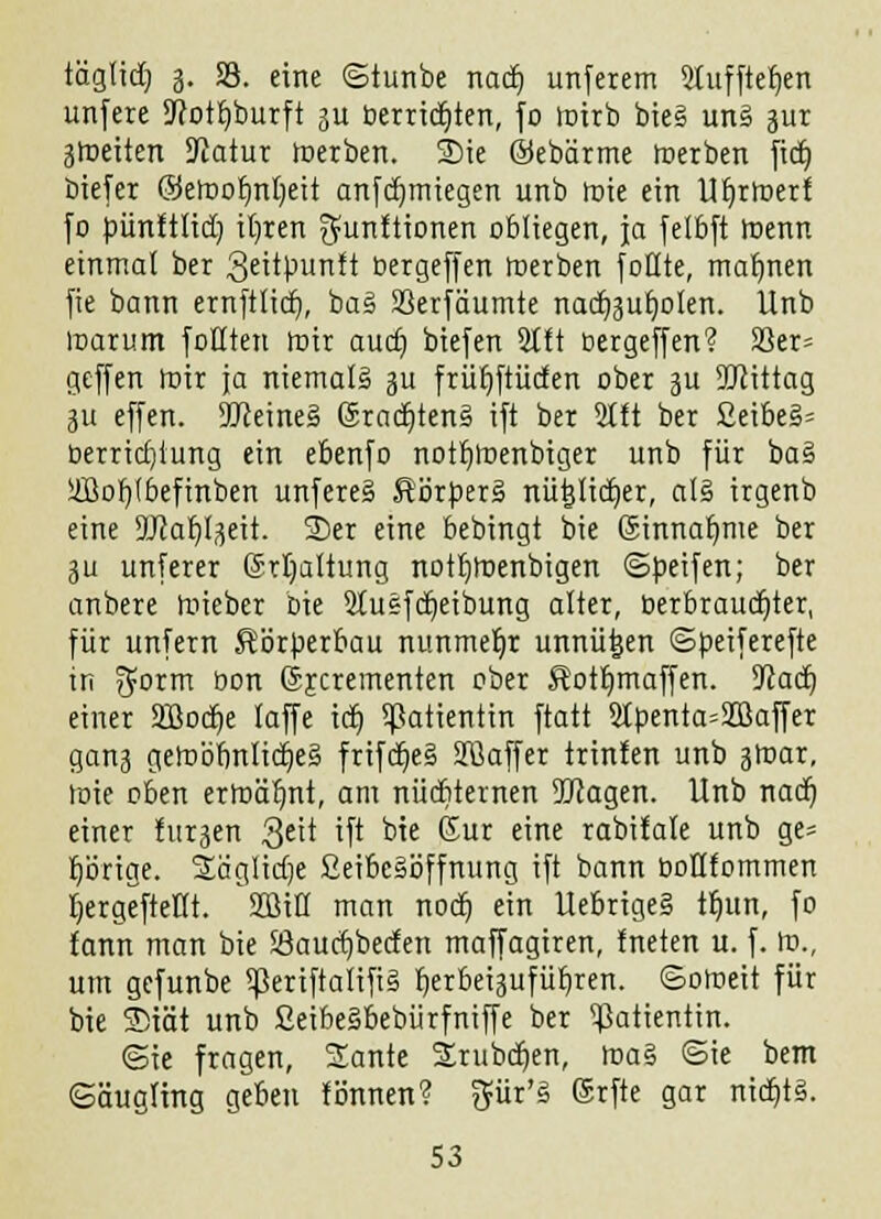 täglidj 3. S3. eine ©tunbe nad) unfeiem 2tuffter)en unfere 2Rott)burft 31t berridjten, fo mirb bie§ unä jur 3tneiten Statur »erben. Sie ©ebärme merben fict) biefer ©emofjnfyeit anfdjmiegen unb roie ein UEjrroeri fo pünttlid) ityren ^unÜionen obliegen, ja fetbft roenn einmal ber 3eitpunft üergeffen merben fönte, mahnen fie bann ernftltct), baä Söerfäumte nacfyjufyolen. Unb marum foHten mir audj biefen 2tft cergeffen? 5ßer= geffen mir ja niemals 311 frür)ftiic£en ober 3U ÜQtittag 311 effen. 9Jteine§ 6racr)ten§ ift ber 2lft ber £eibe§= berrirf)iung ein ebenfo notr)roenbiger unb für ba§ üöor)(6efinben unfere§ Ä'örperä nütjlidjer, al§ irgenb eine 9J?af)l3eit. SDer eine bebingt bie Sinnafyme ber 311 unferer Srtjaltung notfjroenbigen ©peifen; ber anbere roieber Die 2Iuefd)eibung alter, berbraudjter, für unfern Körperbau nunmehr unnütjen ©peiferefte in ^orm üon ©jcrementen ober Äott)maffen. SJJacr) einer Sffiodje laffe itfj Patientin ftatt 2tpenta=2Baffer gan3 gemömUidjeS frifd)e§ Sßaffer trin!en unb 3mar, mie eben ermähnt, am nüchternen ÜJcagen. Unb nad) einer fu^en Qtlt ift bie Kur eine rabifale unb ge» porige. 2äglid)e ßeibe§öffmtng ift bann üoHfommen tjergeftetlt. SD3iK man nodj ein UebrigeS tfjun, fo fann man bie 33aud)beden maffagiren, fneten u. f. m., um gefunbe !ßeriftalifi§ fjerbeigufiit)ren. ©omeit für bie 3)iät unb ßeibeäbebürfniffe ber Patientin. @ie fragen, Sante Srubcf)en, ma§ ©ie bem Säugling geben fönnen? $ür'§ (Srfte gar nidjt§.