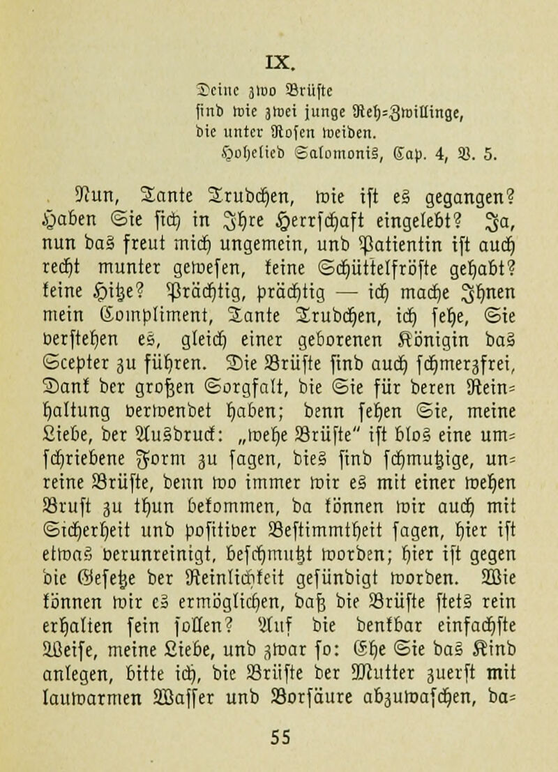 IX. Seine 3100 Sriifte finb toie itoti junge SRe^=3tDiItinge, bie unter ülofcn nieiben. §oI)e(ieb SatomoniS, Ga|). 4, SB. 5. SJcun, Sante Srubcfyen, roie ift eä gegangen? £>aben ©ie fiel) in 3&re £errfcbaft eingelebt? ^a, nun baS freut mief) ungemein, unb ^atientin tft aueb reefit munter geroefen, feine ©djüttelfröfte gehabt? feine #itje? ^ßräcfittg, prächtig — icf) maetje ^bmen mein Kompliment, SLante Srubdjen, icf) fefje, ©ie berftefyen es, gteidj einer geborenen Königin ba§ Gcepter ju führen. Sie SSrüfte finb audt) fcfjmer^frei, Sanf ber grof3en (Sorgfalt, bie ©ie für beren 9tein= fjaltung bertoenbet fjaben; benn fefjen ©ie, meine Siebe, ber 2Iu§brucf: „loebe 23rüfte tft b!o§ eine um= febriebene 5orm 3U fasen, bie§ finb fdjmutjige, un= reine SSrüfte, beim roo immer foir e§ mit einer roeben SSruft 3U tbun befommen, ba fönnen mir auef) mit ©td)er£)eit unb pofitiber SSeftimmtbeit fagen, f)ier ift etroag berunreinigt, befcfjmutjt roorben; fiter ift gegen bie ©efetje ber SReinlicbfeit gefünbigt roorben. SOßie fönnen roir es ermöglichen, bafj bie SSrüfte ftetS rein erfjafien fein f offen? Stuf bie benfbar etnfadbfte Ißeife, meine Siebe, unb j$roar fo: Sbe ©ie ba§ Kinb anlegen, bitte icr), bie SSrüfte ber äJiutter guerft mit lauroarmen SBaffer unb SSorfäure ab3uroafcr)en, ba= SS