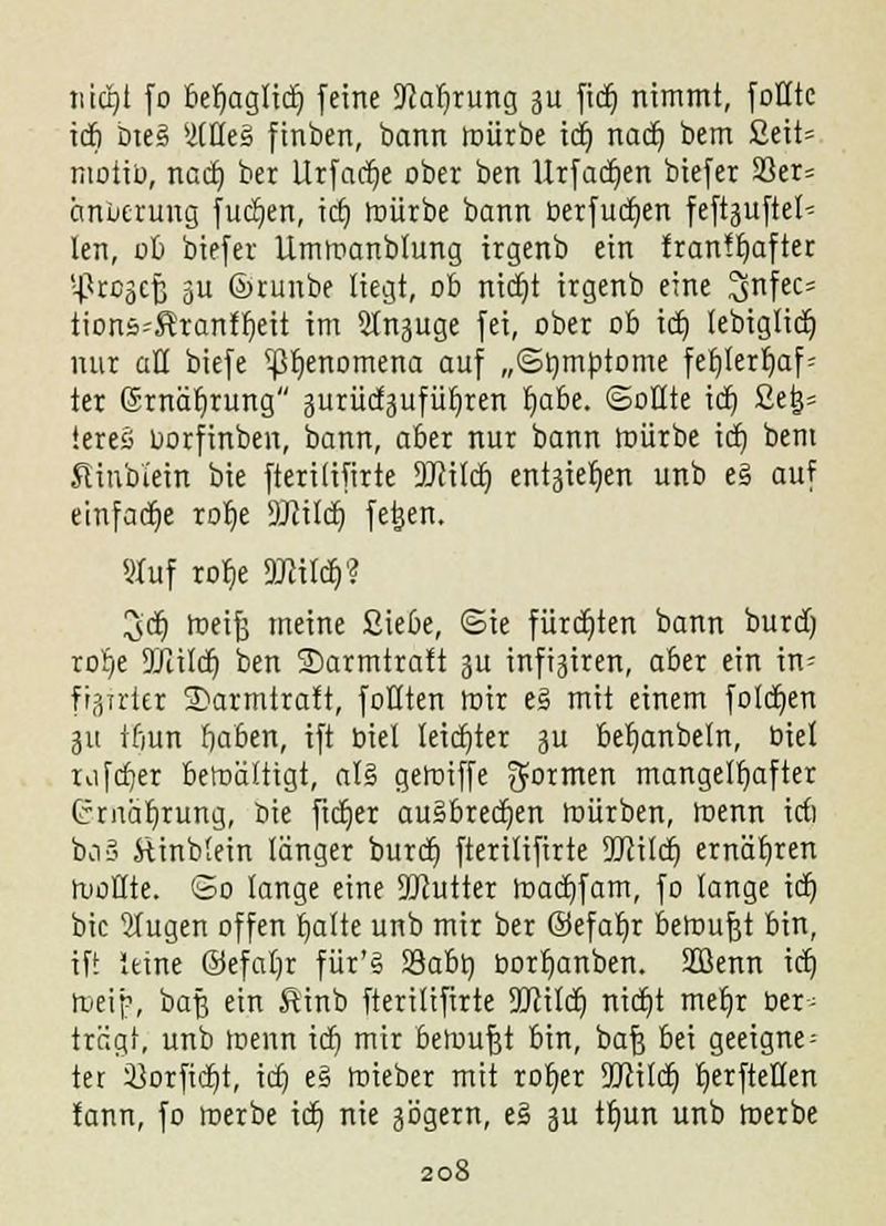 tüctjt fo be^iaglidE) feine Sftafirung 31t fidj nimmt, foHtc icfi bte3 yUeg finben, bann mürbe kr) nad) bem 2eit= moiiü, nad) ber Urfadje ober ben Urfadjen biefer S3er= änuerung fudjen, id) mürbe bann berfudjen feftjjuftel- len, nb biefer Ummanblung irgenb ein franfljafter ;-|?rcäef3 gu ©runbe liegt, ob nidjt irgenb eine 2>nfec= tions^ranff)eit im Slnguge fei, ober ob id) tebiglidj mir aü biefe ^^enomena auf „(Symptome fefjterljaf= ter ©rnäljrung aurüdjufüfjren f;abe. ©oöte id) ßetj= iereä oorfinben, bann, aber nur bann mürbe id) bem SUnb'iein bie fterilifirte DJcitct) entgie^en unb e§ auf einfache rot)e Wld) fetjen. Stuf rof,e DJcildj? 3'cr) meifj meine ßiebe, ©te fürdjten bann burd) ror)e Wild} ben SDarmtratt 3U innren, aber ein im figirter SDarmtralt, füllten mir e3 mit einem foldjen 311 ifiun fjaben, ift biet leidjter 3U betjanbeln, biet rafcf/er bewältigt, aU gerniffe formen mangelhafter (rrnäljrung, bie fidjer ausbrechen mürben, menn irf) ba§ ftinblein länger burd) fterilifirte Wild) ernähren ruoHte. So lange eine SWutter madjfam, fo lange id) bie 2Iugen offen chatte unb mir ber ©efafjr beroufjt bin, ift leine ©efat)r für'S S3a6t) borfjanben. 3Benn id) roeip, baf3 ein Rinb fterilifirte Wild) nidjt mer)r Der; trägt, unb loenn id) mir beroufjt bin, baf3 bei geeignet ter 33orfidjt, id) e§ mieber mit roljer Wild) fjerfteflen tann, fo merbe id) nie Jägern, e§ ju tljun unb roerbe