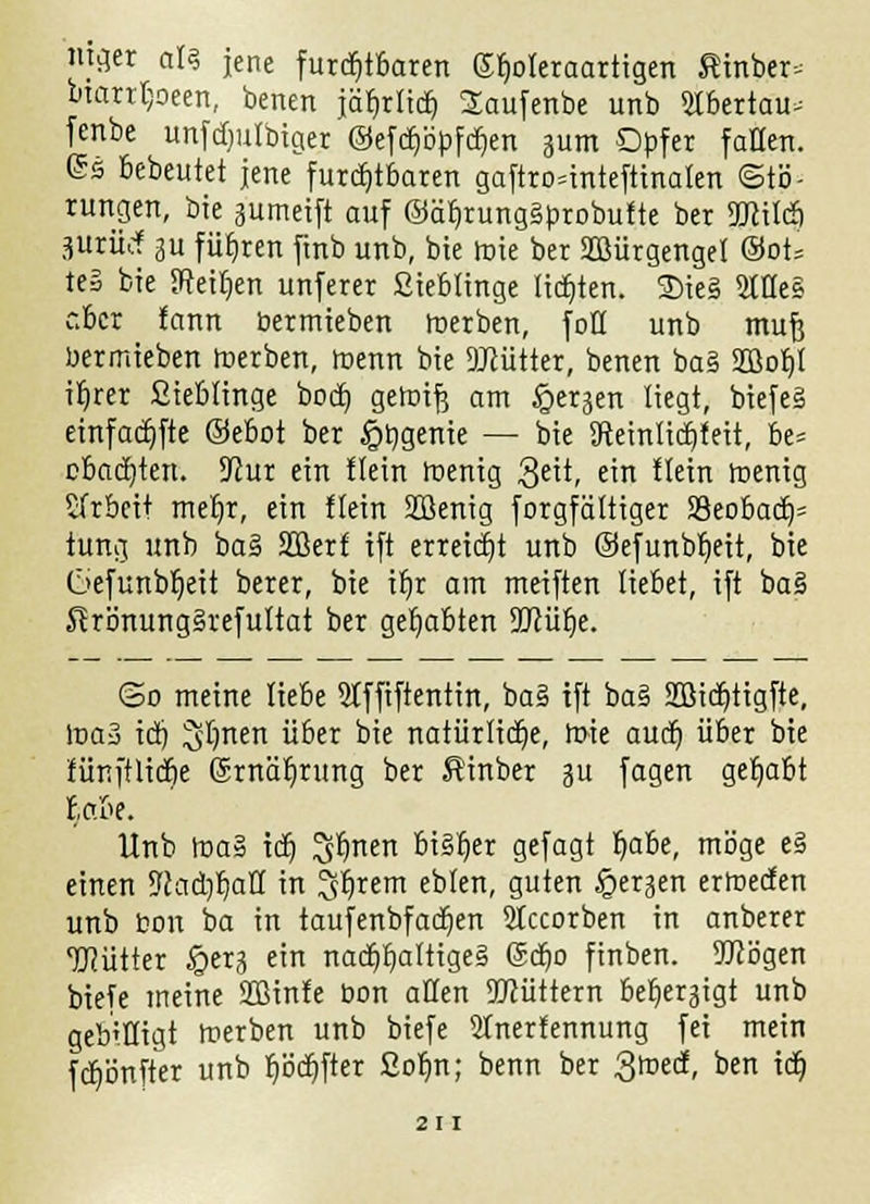 mger als jene furchtbaren ßfjoleraartigen fiinber* bmrtljoeen, benen jär)rlicr) Saufenbe unb 5tbertau^ fenbe unfdjulbiger ©efctjöpfcfien 311m Opfer fallen. <5s bebeutet jene furchtbaren gaftro^inteftinalen (Stö- rungen, bie sumeift auf ©ät/rungäbrobufte ber ÜJcitcb jürüef 3U fütjren finb unb, bie mie ber Sffiürgenget &oU te§ bie Sreitjen unferer fiieblinge lidjten. 2)ie§ 2tHe§ cber fann bermieben toerben, foll unb muß bermieben toerben, toenn bie SMtter, benen ba§ SD3of)l iljrer Sieblinge bocb, geioifj am §erjen liegt, biefeg eirtfarfifte @ebot ber §t)genie — bie 3fteinlicr)leü, be= c&adjterr. 5Rur ein Hein toenig 3eit, ein Hein roenig Arbeit mer)r, ein Hein SDöenig forgfältiger S3eobadj= türtg unb ba§ Sffierf ift erreicht unb ©efunbljeit, bie C>efunbr)eit berer, bie ir)r am meiften liebet, ift ba§ Strönung§refultat ber gehabten 3Jcüt)e. ©0 meine liebe 2Jffiftentin, ba§ ift ba§ Sßidjtigfte, lr>a3 id) ^Imen über bie natürliche, toie aucf) über bie tünftlidje Gürnät/rung ber ßinber 3U fagen gehabt ta.be. Unb toa§ idt) ^finen bisher gefagt fjabe, möge e§ einen 9cad)r)aH in ^fjrem eblen, guten ^erjen ertoeden unb bon ba in taufenbfadjen SIccorben in anberer TOütter §erj ein Ttacr)t)altrge§ 6d)o finben. Wögen biefe meine ÜBinfe bon allen 5Jcüttern befje^igt unb gebilligt merben unb biefe 2tnerfennung fei mein fd)önfter unb fjödjfter 2or)n; benn ber 3^, ben id)