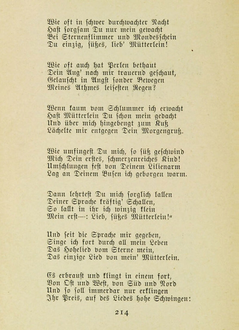 SEÖie oft in fdjloer burdjloadjter 9?ad)t £>aft forgfam Su nur mein geloadjt Sei Sternenflimmer unb 9Jconbe§fd)ein Su einjig, füfie§, lieb' ÜJiüttertcin! äBic oft aitct) t/ai Sperlen betfjaut Sein 3lug' nad) mir traucriib gefdjaut, (belauftet in Slngft fonber 5Rclucgcn 9Jtcinc§ SltJ)jne| leifeften Siegen? SBcuu foum bom Sdjiummer id) erload)t Saft SDtütterlein ©u fd)on mein gebadjt Itnb über mid) Ijingebeugt 311m ßufj Cärijette mir entgegen Sein 9)corgengrufj. SÖie umfingeft £>u mid), fo füfe gefdjluinb Mid) Sein erfteS, fd)mcr}enreid)e§ ßinb! Umfdjdingen feft bon Seinem Ciüenarm Sag an Seinem 3?ufen id) geborgen Inarm. Sann (eljrteft Su mid) forglid) Iatfen Seiner Spracbe träftig' Sdjallcn, So (aHt in ifjr id) loiu^ig ftein TOeiu erft—: Sieb, füfec§ DJlütteriein!» Itnb feit bie Sbradje mir gegeben, Singe id) fort burd) all mein Sebeu Sa# £>oI)eiieb bom Sterne mein, Sal cinjige Sieb bon mein' DMttertcin. Cr§ erbrauft unb Hingt in einem fort, 93on Oft unb SBeft, bon Süb unb 91orb Unb fo fott immerbar nur erf(ina,en 3f)r $rci§, auf be§ Cicbeä fjotje Sdjmingcn: