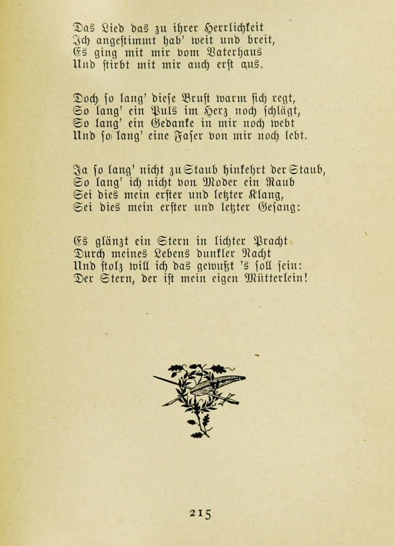 3)a§ Sieb ba§ 311 itjrer £>errtichteit 3cb angeftimmt Ijob' lucit unb breit, @§ ging mit mit Dom SatcrhauS Unb ftirbt mit mir ouct) crft quS. Soet> fo taug' bicfe 93ruft toatm ficfj regt, So lang' ein 5JJul§ im §evj 11 od) ichjagt, So lang' ein ©ebanfe in mir noch mebt Unb foi lang' eine Safer bon mir noch tebt. 3a fo fang' nicht 311 Staub tjiufehrt ber Staub, So lang' ich nicht bon sDcober ein Staub Sei toie§ mein elfter unb (etjter ftlaug, Sei bie§ mein erfter unb tetjter ©ejang: 6S gleist ein Stern in licfytcr $ractjt 3)urcf) meines 8ebcn§ bunfler 9tad)t Unb ftola loitl ich ba§ geloufet 'S fotl feilt: 2>er Stern, ber ift mein eigen TOüttcrtcin!