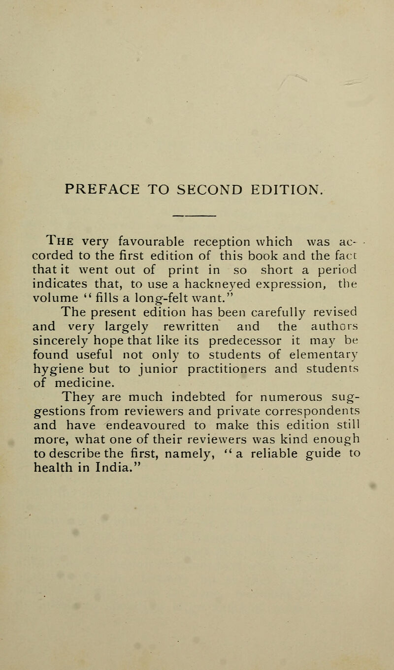 PREFACE TO SECOND EDITION, The very favourable reception which was ac- corded to the first edition of this book and the fact that it went out of print in so short a period indicates that, to use a hackneyed expression, the volume  fills a long-felt want. The present edition has been carefully revised and very largely rewritten and the authors sincerely hope that like its predecessor it may be found useful not only to students of elementary hygiene but to junior practitioners and students of medicine. They are much indebted for numerous sug- gestions from reviewers and private correspondents and have endeavoured to make this edition still more, what one of their reviewers was kind enough to describe the first, namely,  a reliable guide to health in India.