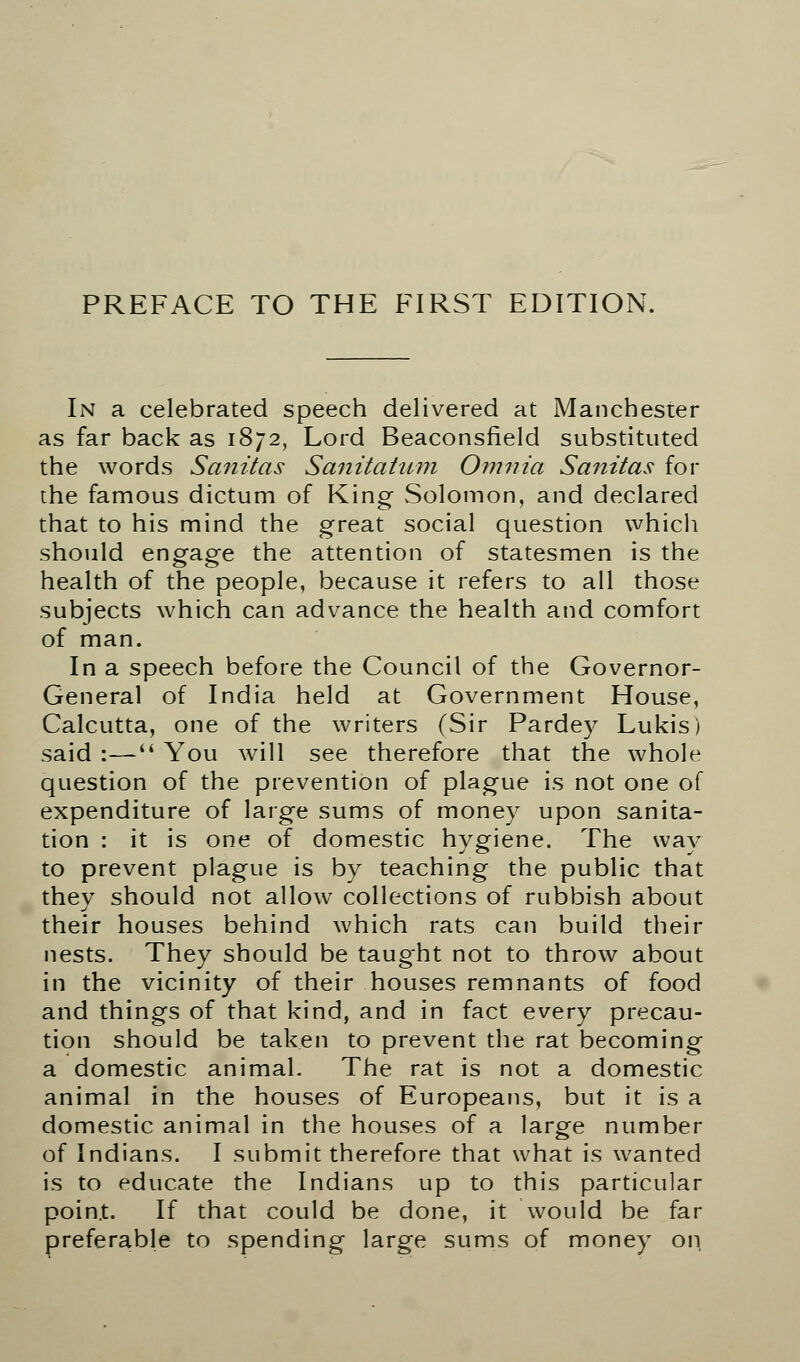 In a celebrated speech delivered at Manchester as far back as 1872, Lord Beaconsfield substituted the words Sanitas Sanitatum Omnia Sanitas for the famous dictum of King Solomon, and declared that to his mind the great social question which should engage the attention of statesmen is the health of the people, because it refers to all those subjects which can advance the health and comfort of man. In a speech before the Council of the Governor- General of India held at Government House, Calcutta, one of the writers (Sir Pardey Lukis) said :— You will see therefore that the whole question of the prevention of plague is not one of expenditure of large sums of money upon sanita- tion : it is one of domestic hygiene. The way to prevent plague is by teaching the public that they should not allow collections of rubbish about their houses behind which rats can build their nests. They should be taught not to throw about in the vicinity of their houses remnants of food and things of that kind, and in fact every precau- tion should be taken to prevent the rat becoming a domestic animal. The rat is not a domestic animal in the houses of Europeans, but it is a domestic animal in the houses of a large number of Indians. I submit therefore that what is wanted is to educate the Indians up to this particular point. If that could be done, it would be far preferable to spending large sums of money on