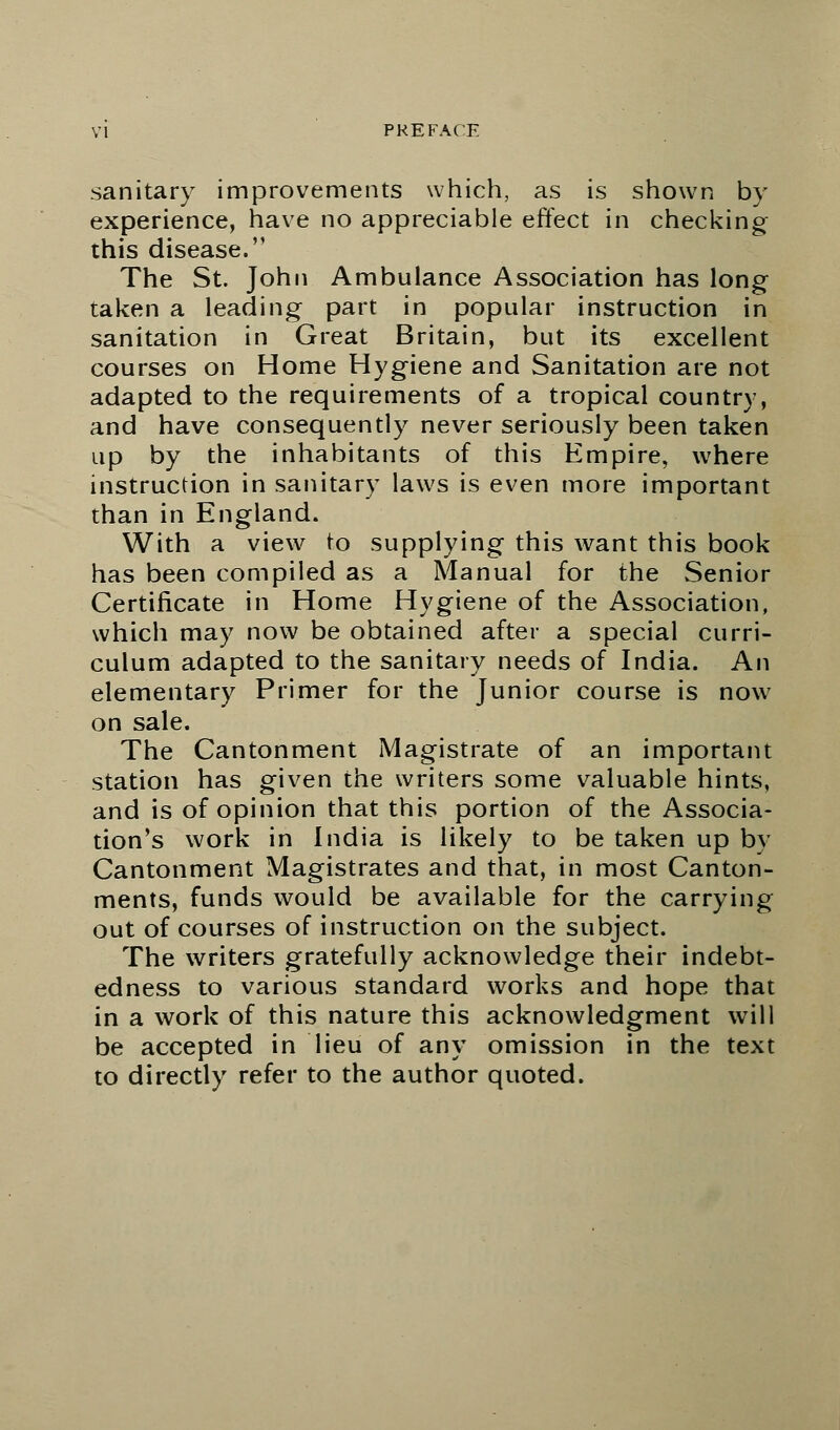 sanitary improvements which, as is shown by experience, have no appreciable effect in checking this disease. The St. John Ambulance Association has long taken a leading part in popular instruction in sanitation in Great Britain, but its excellent courses on Home Hygiene and Sanitation are not adapted to the requirements of a tropical country, and have consequently never seriously been taken up by the inhabitants of this Empire, where instruction in sanitary laws is even more important than in England. With a view to supplying this want this book has been compiled as a Manual for the Senior Certificate in Home Hygiene of the Association, which may now be obtained after a special curri- culum adapted to the sanitary needs of India. An elementary Primer for the Junior course is now on sale. The Cantonment Magistrate of an important station has given the writers some valuable hints, and is of opinion that this portion of the Associa- tion's work in India is likely to be taken up by Cantonment Magistrates and that, in most Canton- ments, funds would be available for the carrying out of courses of instruction on the subject. The writers gratefully acknowledge their indebt- edness to various standard works and hope that in a work of this nature this acknowledgment will be accepted in lieu of any omission in the text to directly refer to the author quoted.
