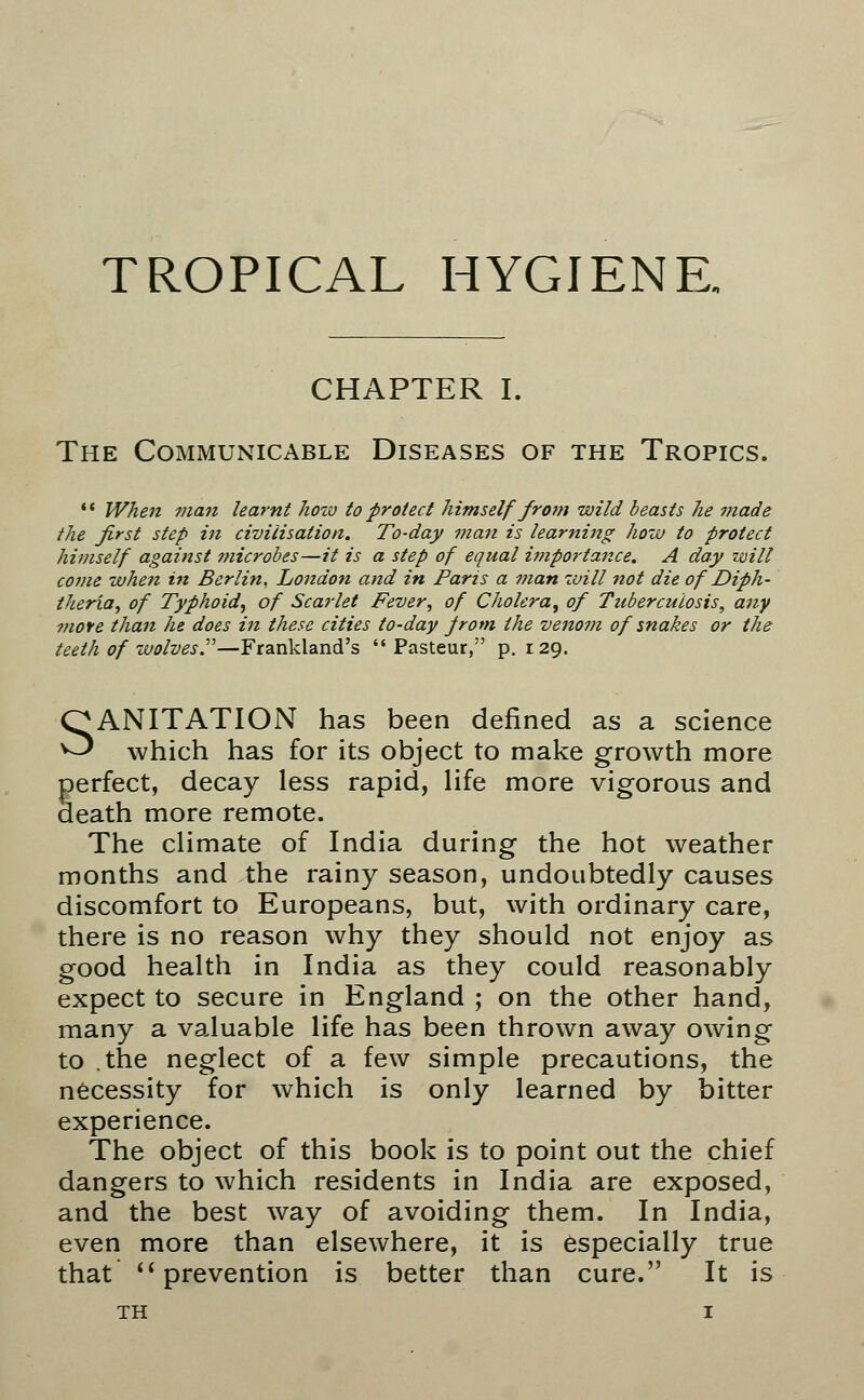 TROPICAL HYGIENE, CHAPTER I. The Communicable Diseases of the Tropics.  When man learnt how to protect himself from wild beasts he made the first step in civilisation. To-day man is learning how to protect himself against microbes—it is a step of equal importance. A day zvill come when in Berlin, London and in Paris a man will not die of Diph- theria, of Typhoid, of Scarlet Fever, of Cholera, of Tuberculosis, any more than he does in these cities to-day from the venom of snakes or the teeth of wolves.—Frankland's Pasteur, p. 129. SANITATION has been defined as a science which has for its object to make growth more perfect, decay less rapid, life more vigorous and death more remote. The climate of India during the hot weather months and the rainy season, undoubtedly causes discomfort to Europeans, but, with ordinary care, there is no reason why they should not enjoy as good health in India as they could reasonably expect to secure in England ; on the other hand, many a valuable life has been thrown away owing to the neglect of a few simple precautions, the necessity for which is only learned by bitter experience. The object of this book is to point out the chief dangers to which residents in India are exposed, and the best way of avoiding them. In India, even more than elsewhere, it is especially true that  prevention is better than cure. It is