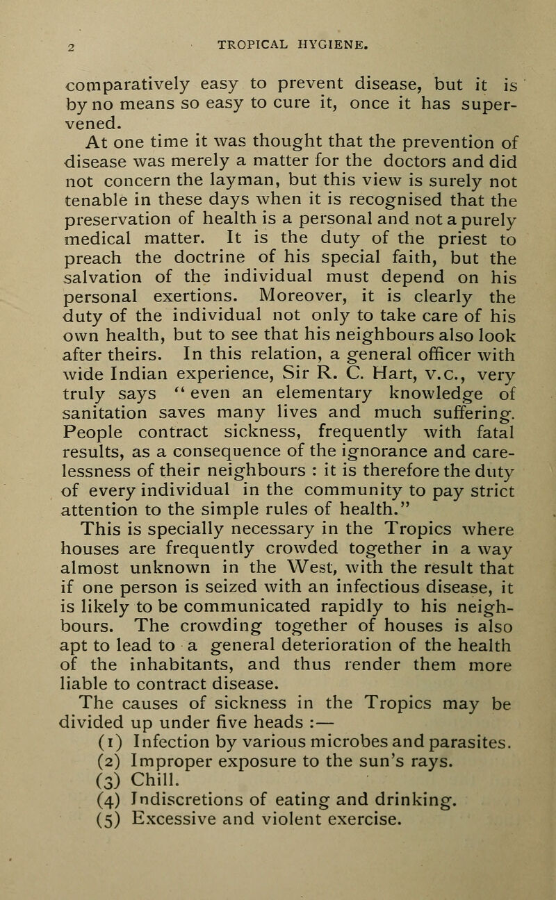 comparatively easy to prevent disease, but it is by no means so easy to cure it, once it has super- vened. At one time it was thought that the prevention of disease was merely a matter for the doctors and did not concern the layman, but this view is surely not tenable in these days when it is recognised that the preservation of health is a personal and not a purely medical matter. It is the duty of the priest to preach the doctrine of his special faith, but the salvation of the individual must depend on his personal exertions. Moreover, it is clearly the duty of the individual not only to take care of his own health, but to see that his neighbours also look after theirs. In this relation, a general officer with wide Indian experience, Sir R. C. Hart, v.a, very truly says  even an elementary knowledge of sanitation saves many lives and much suffering. People contract sickness, frequently with fatal results, as a consequence of the ignorance and care- lessness of their neighbours : it is therefore the duty of every individual in the community to pay strict attention to the simple rules of health. This is specially necessary in the Tropics where houses are frequently crowded together in a way almost unknown in the West, with the result that if one person is seized with an infectious disease, it is likely to be communicated rapidly to his neigh- bours. The crowding together of houses is also apt to lead to a general deterioration of the health of the inhabitants, and thus render them more liable to contract disease. The causes of sickness in the Tropics may be divided up under five heads :— (i) Infection by various microbes and parasites. (2) Improper exposure to the sun's rays. (3) Chill. (4) Indiscretions of eating and drinking. (5) Excessive and violent exercise.