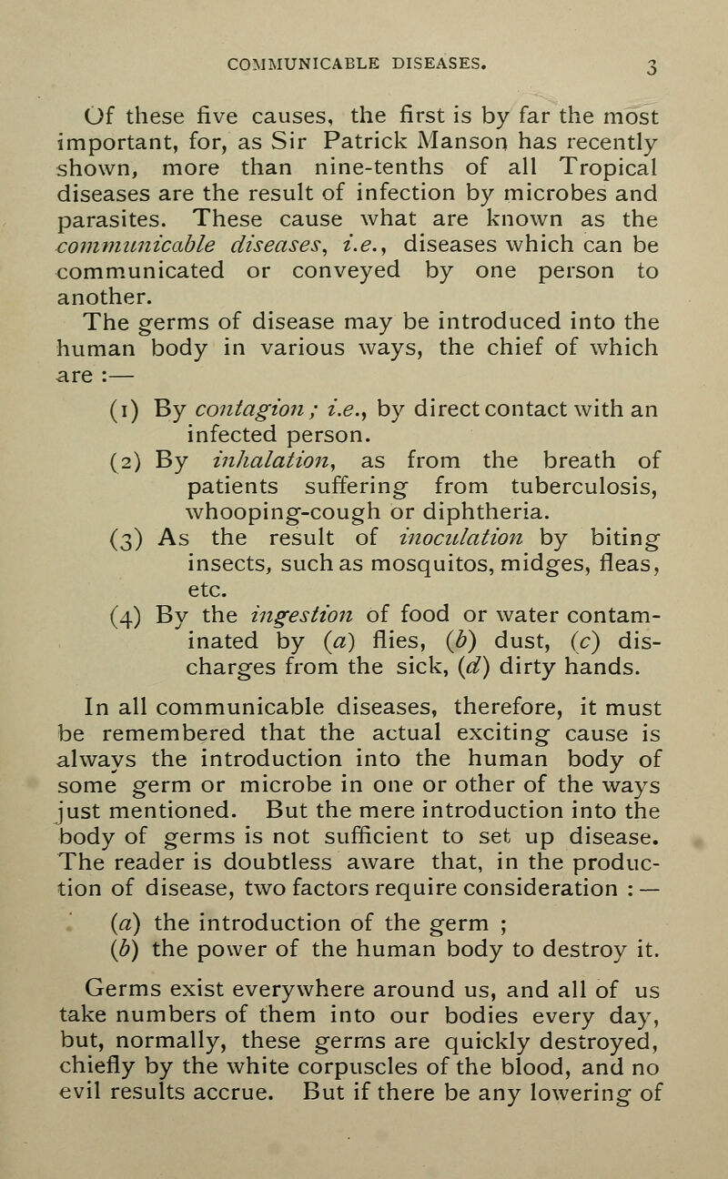 Of these five causes, the first is by far the most important, for, as Sir Patrick Manson has recently shown, more than nine-tenths of all Tropical diseases are the result of infection by microbes and parasites. These cause what are known as the communicable diseases, i.e., diseases which can be communicated or conveyed by one person to another. The germs of disease may be introduced into the human body in various ways, the chief of which are :— (1) By contagion; i.e., by direct contact with an infected person. (2) By inhalation, as from the breath of patients suffering from tuberculosis, whooping-cough or diphtheria. (3) As the result of inoculation by biting insects, such as mosquitos, midges, fleas, etc. (4) By the ingestion of food or water contam- inated by {a) flies, (b) dust, (c) dis- charges from the sick, (d) dirty hands. In all communicable diseases, therefore, it must be remembered that the actual exciting cause is always the introduction into the human body of some germ or microbe in one or other of the ways just mentioned. But the mere introduction into the body of germs is not sufficient to set up disease. The reader is doubtless aware that, in the produc- tion of disease, two factors require consideration : — (a) the introduction of the germ ; (b) the power of the human body to destroy it. Germs exist everywhere around us, and all of us take numbers of them into our bodies every day, but, normally, these germs are quickly destroyed, chiefly by the white corpuscles of the blood, and no evil results accrue. But if there be any lowering of