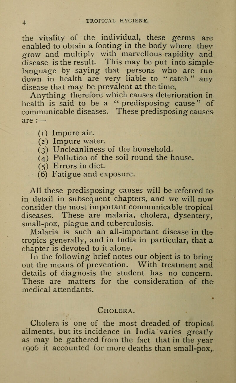 the vitality of the individual, these germs are enabled to obtain a footing in the body where they grow and multiply with marvellous rapidity and disease is the result. This may be put into simple language by saying that persons who are run down in health are very liable to  catch any disease that may be prevalent at the time. Anything therefore which causes deterioration in health is said to be a ''predisposing cause of communicable diseases. These predisposing causes are :- (i) Impure air. (2) Impure water. (3) Uncleanliness of the household. (4) Pollution of the soil round the house. (5) Errors in diet. (6) Fatigue and exposure. All these predisposing causes will be referred to in detail in subsequent chapters, and we will now consider the most important communicable tropical diseases. These are malaria, cholera, dysentery, small-pox, plague and tuberculosis. Malaria is such an all-important disease in the tropics generally, and in India in particular, that a chapter is devoted to it alone. In the following brief notes our object is to bring out the means of prevention. With treatment and details of diagnosis the student has no concern. These are matters for the consideration of the medical attendants. Cholera. Cholera is one of the most dreaded of tropical- ailments, but its incidence in India varies greatly as may be gathered from the fact that in the year 1906 it accounted for more deaths than small-pox,