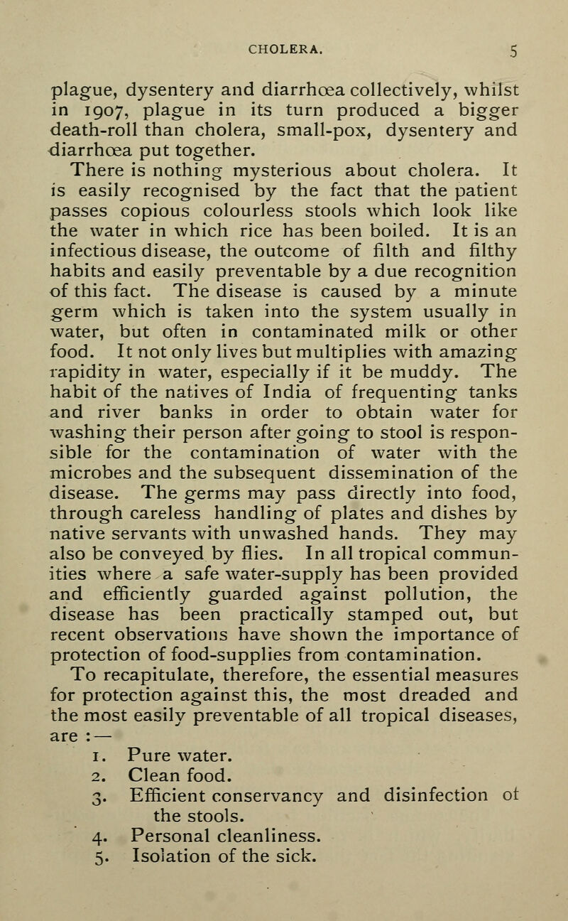 plague, dysentery and diarrhoea collectively, whilst in 1907, plague in its turn produced a bigger death-roll than cholera, small-pox, dysentery and diarrhoea put together. There is nothing mysterious about cholera. It is easily recognised by the fact that the patient passes copious colourless stools which look like the water in which rice has been boiled. It is an infectious disease, the outcome of filth and filthy habits and easily preventable by a due recognition of this fact. The disease is caused by a minute germ which is taken into the system usually in water, but often in contaminated milk or other food. It not only lives but multiplies with amazing rapidity in water, especially if it be muddy. The habit of the natives of India of frequenting tanks and river banks in order to obtain water for washing their person after going to stool is respon- sible for the contamination of water with the microbes and the subsequent dissemination of the disease. The germs may pass directly into food, through careless handling of plates and dishes by native servants with unwashed hands. They may also be conveyed by flies. In all tropical commun- ities where a safe water-supply has been provided and efficiently guarded against pollution, the disease has been practically stamped out, but recent observations have shown the importance of protection of food-supplies from contamination. To recapitulate, therefore, the essential measures for protection against this, the most dreaded and the most easily preventable of all tropical diseases, are : — 1. Pure water. 2. Clean food. 3. Efficient conservancy and disinfection ot the stools. 4. Personal cleanliness. 5. Isolation of the sick.