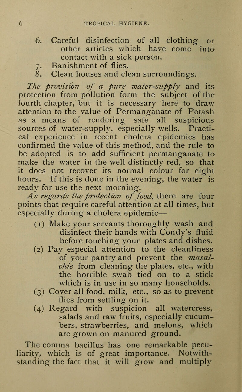 6. Careful disinfection of all clothing or other articles which have come into contact with a sick person. 7. Banishment of flies. 8. Clean houses and clean surroundings. The provision of a pure tvater-supply and its protection from pollution form the subject of the fourth chapter, but it is necessary here to draw attention to the value of Permanganate of Potash as a means of rendering safe all suspicious sources of water-supply, especially wells. Practi- cal experience in recent cholera epidemics has confirmed the value of this method, and the rule to be adopted is to add sufficient permanganate to make the water in the well distinctly red, so that it does not recover its normal colour for eight hours. If this is done in the evening, the water is ready for use the next morning. As regards the protection of food, there, are four points that require careful attention at all times, but especially during a cholera epidemic— (1) Make your servants thoroughly wash and disinfect their hands with Condy's fluid before touching your plates and dishes. (2) Pay especial attention to the cleanliness of your pantry and prevent the masal- chie from cleaning the plates, etc., with the horrible swab tied on to a stick which is in use in so many households. (3) Cover all food, milk, etc., so as to prevent flies from settling on it. (4) Regard with suspicion all watercress, salads and raw fruits, especially cucum- bers, strawberries, and melons, which are grown on manured ground. The comma bacillus has one remarkable pecu- liarity, which is of great importance. Notwith- standing the fact that it will grow and multiply