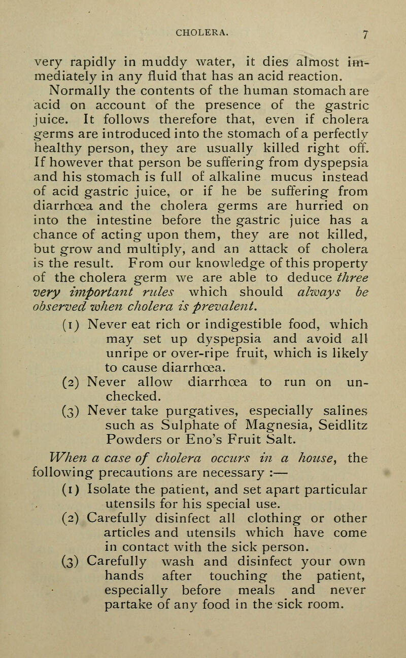 very rapidly in muddy water, it dies almost im- mediately in any fluid that has an acid reaction. Normally the contents of the human stomach are acid on account of the presence of the gastric juice. It follows therefore that, even if cholera germs are introduced into the stomach of a perfectly healthy person, they are usually killed right off. If however that person be suffering from dyspepsia and his stomach is full of alkaline mucus instead of acid gastric juice, or if he be suffering from diarrhoea and the cholera germs are hurried on into the intestine before the gastric juice has a chance of acting upon them, they are not killed, but grow and multiply, and an attack of cholera is the result. From our knowledge of this property of the cholera germ we are able to deduce three very important rides which should always be observed when cholera is prevalent. (i) Never eat rich or indigestible food, which may set up dyspepsia and avoid all unripe or over-ripe fruit, which is likely to cause diarrhoea. (2) Never allow diarrhoea to run on un- checked. (3) Never take purgatives, especially salines such as Sulphate of Magnesia, Seidlitz Powders or Eno's Fruit Salt. When a case of cholera occurs in a house, the following precautions are necessary :— (1) Isolate the patient, and set apart particular utensils for his special use. (2) Carefully disinfect all clothing or other articles and utensils which have come in contact with the sick person. (3) Carefully wash and disinfect your own hands after touching the patient, especially before meals and never partake of any food in the sick room.