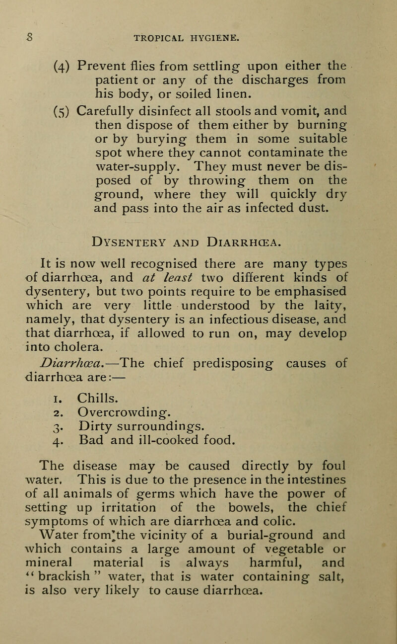 (4) Prevent flies from settling upon either the patient or any of the discharges from his body, or soiled linen. (5) Carefully disinfect all stools and vomit, and then dispose of them either by burning or by burying them in some suitable spot where they cannot contaminate the water-supply. They must never be dis- posed of by throwing them on the ground, where they will quickly dry and pass into the air as infected dust. Dysentery and Diarrhcea. It is now well recognised there are many types of diarrhcea, and at least two different kinds of dysentery, but two points require to be emphasised which are very little understood by the laity, namely, that dysentery is an infectious disease, and that diarrhcea, if allowed to run on, may develop into cholera. Diarrhoea.—The chief predisposing causes of diarrhcea are:— 1. Chills. 2. Overcrowding. 3. Dirty surroundings. 4. Bad and ill-cooked food. The disease may be caused directly by foul water. This is due to the presence in the intestines of all animals of germs which have the power of setting up irritation of the bowels, the chief symptoms of which are diarrhcea and colic. Water from'the vicinity of a burial-ground and which contains a large amount of vegetable or mineral material is always harmful, and  brackish  water, that is water containing salt, is also very likely to cause diarrhcea.