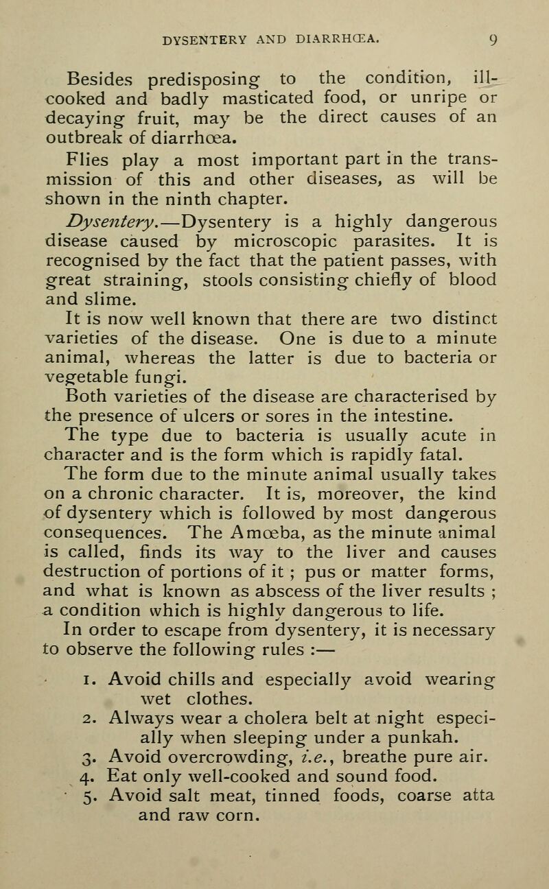 Besides predisposing to the condition, ill- cooked and badly masticated food, or unripe or decaying fruit, may be the direct causes of an outbreak of diarrhoea. Flies play a most important part in the trans- mission of this and other diseases, as will be shown in the ninth chapter. Dysentery.—Dysentery is a highly dangerous disease caused by microscopic parasites. It is recognised by the fact that the patient passes, with great straining, stools consisting chiefly of blood and slime. It is now well known that there are two distinct varieties of the disease. One is due to a minute animal, whereas the latter is due to bacteria or vegetable fungi. Both varieties of the disease are characterised by the presence of ulcers or sores in the intestine. The type due to bacteria is usually acute in character and is the form which is rapidly fatal. The form due to the minute animal usually takes on a chronic character. It is, moreover, the kind of dysentery which is followed by most dangerous consequences. The Amoeba, as the minute animal is called, finds its way to the liver and causes destruction of portions of it ; pus or matter forms, and what is known as abscess of the liver results ; a condition which is highly dangerous to life. In order to escape from dysentery, it is necessary to observe the following rules :— i. Avoid chills and especially avoid wearing wet clothes. 2. Always wear a cholera belt at night especi- ally when sleeping under a punkah. 3. Avoid overcrowding, i.e., breathe pure air. 4. Eat only well-cooked and sound food. 5. Avoid salt meat, tinned foods, coarse atta and raw corn.