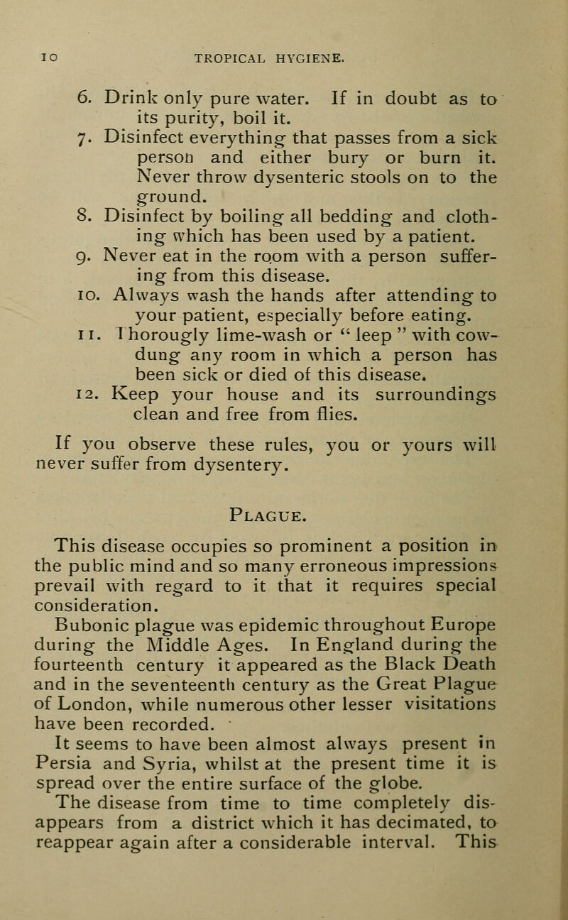 6. Drink only pure water. If in doubt as to its purity, boil it. 7. Disinfect everything that passes from a sick person and either bury or burn it. Never throw dysenteric stools on to the ground. 8. Disinfect by boiling all bedding and cloth- ing which has been used by a patient. 9. Never eat in the room with a person suffer- ing from this disease. 10. Always wash the hands after attending to your patient, especially before eating. 11. 1 horougly lime-wash or  leep  with cow- dung any room in which a person has been sick or died of this disease. 12. Keep your house and its surroundings clean and free from flies. If you observe these rules, you or yours will never suffer from dysentery. Plague. This disease occupies so prominent a position in the public mind and so many erroneous impressions prevail with regard to it that it requires special consideration. Bubonic plague was epidemic throughout Europe during the Middle Ages. In England during the fourteenth century it appeared as the Black Death and in the seventeenth century as the Great Plague of London, while numerous other lesser visitations have been recorded. It seems to have been almost always present in Persia and Syria, whilst at the present time it is spread over the entire surface of the globe. The disease from time to time completely dis- appears from a district which it has decimated, to reappear again after a considerable interval. This