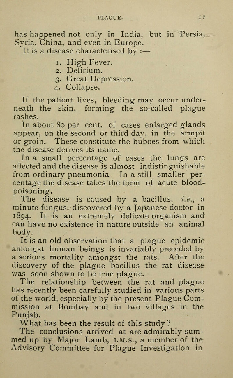 has happened not only in India, but in Persia, Syria, China, and even in Europe. It is a disease characterised by :— i. High Fever. 2. Delirium. 3. Great Depression. 4. Collapse. If the patient lives, bleeding may occur under- neath the skin, forming the so-called plague rashes. In about 80 per cent, of cases enlarged glands appear, on the second or third day, in the armpit or groin. These constitute the buboes from which the disease derives its name. In a small percentage of cases the lungs are affected and the disease is almost indistinguishable from ordinary pneumonia. In a still smaller per- centage the disease takes the form of acute blood- poisoning. The disease is caused by a bacillus, i.e., a minute fungus, discovered by a Japanese doctor in 1894. ^ is an extremely delicate organism and can have no existence in nature outside an animal body. It is an old observation that a plague epidemic amongst human beings is invariably preceded by a serious mortality amongst the rats. After the discovery of the plague bacillus the rat disease was soon shown to be true plague. The relationship between the rat and plague has recently been carefully studied in various parts of the world, especially by the present Plague Com- mission at Bombay and in two villages in the Punjab. What has been the result of this study ? The conclusions arrived at are admirably sum- med up by Major Lamb, i.m.s., a member of the Advisory Committee for Plague Investigation in