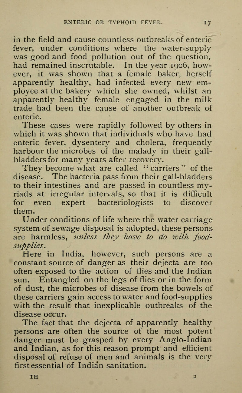 in the field and cause countless outbreaks of enteric fever, under conditions where the water-supply was good and food pollution out of the question, had remained inscrutable. In the year 1906, how- ever, it was shown that a female baker, herself apparently healthy, had infected every new em- ployee at the bakery which she owned, whilst an apparently healthy female engaged in the milk trade had been the cause of another outbreak of enteric. These cases were rapidly followed by others in which it was shown that individuals who have had enteric fever, dysentery and cholera, frequently harbour the microbes of the malady in their gall- bladders for many years after recovery. They become what are called  carriers of the disease. The bacteria pass from their gall-bladders to their intestines and are passed in countless my- riads at irregular intervals, so that it is difficult for even expert bacteriologists to discover them. Under conditions of life where the water carriage system of sewage disposal is adopted, these persons are harmless, unless they have to do with food- supplies. Here in India, however, such persons are a constant source of danger as their dejecta are too often exposed to the action of flies and the Indian sun. Entangled on the legs of flies or in the form of dust, the microbes of disease from the bowels of these carriers gain access to water and food-supplies with the result that inexplicable outbreaks of the disease occur. The fact that the dejecta of apparently healthy persons are often the source of the most potent danger must be grasped by every Anglo-Indian and Indian, as for this reason prompt and efficient disposal of refuse of men and animals is the very first essential of Indian sanitation. th 2